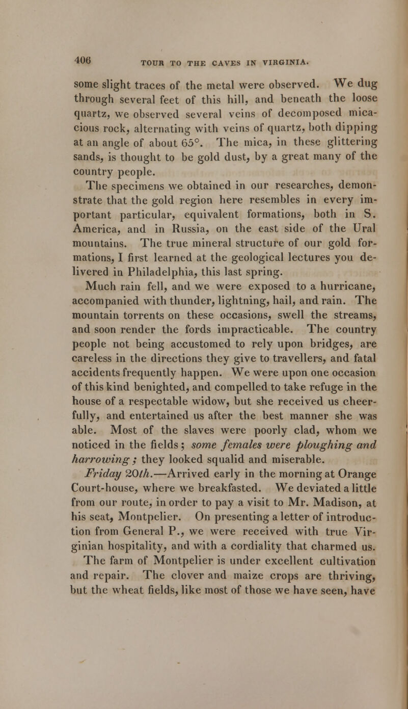 some slight traces of the metal were observed. We dug through several feet of this hill, and beneath the loose quartz, we observed several veins of decomposed mica- cious rock, alternating with veins of quartz, both dipping at an angle of about 65°. The mica, in these glittering sands, is thought to be gold dust, by a great many of the country people. The specimens we obtained in our researches, demon- strate that the gold region here resembles in every im- portant particular, equivalent formations, both in S. America, and in Russia, on the east side of the Ural mountains. The true mineral structure of our gold for- mations, I first learned at the geological lectures you de- livered in Philadelphia, this last spring. Much rain fell, and we were exposed to a hurricane, accompanied with thunder, lightning, hail, and rain. The mountain torrents on these occasions, swell the streams, and soon render the fords impracticable. The country people not being accustomed to rely upon bridges, are careless in the directions they give to travellers, and fatal accidents frequently happen. We were upon one occasion of this kind benighted, and compelled to take refuge in the house of a respectable widow, but she received us cheer- fully, and entertained us after the best manner she was able. Most of the slaves were poorly clad, whom we noticed in the fields; some females were ploughing and harrowing ; they looked squalid and miserable. Friday 20th.—Arrived early in the morning at Orange Court-house, where we breakfasted. We deviated a little from our route, in order to pay a visit to Mr. Madison, at his seat, Montpelier. On presenting a letter of introduc- tion from General P., we were received with true Vir- ginian hospitality, and with a cordiality that charmed us. The farm of Montpelier is under excellent cultivation and repair. The clover and maize crops are thriving, but the wheat fields, like most of those we have seen, have