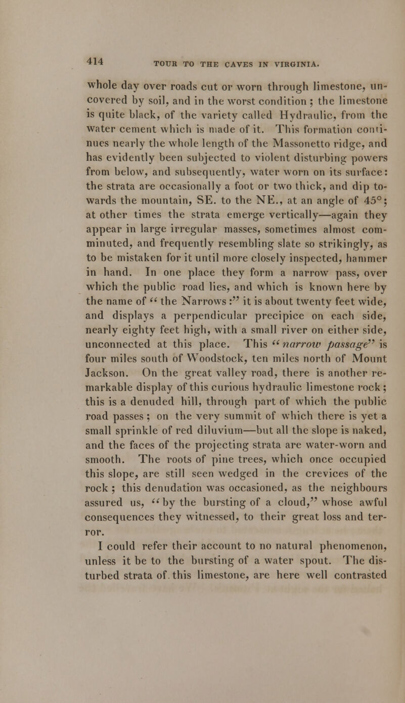 whole day over roads cut or worn through limestone, un- covered by soil, and in the worst condition ; the limestone is quite black, of the variety called Hydraulic, from the water cement which is made of it. This formation conti- nues nearly the whole length of the Massonetto ridge, and has evidently been subjected to violent disturbing powers from below, and subsequently, water worn on its surface: the strata are occasionally a foot or two thick, and dip to- wards the mountain, SE. to the NE., at an angle of 45°; at other times the strata emerge vertically—again they appear in large irregular masses, sometimes almost com- minuted, and frequently resembling slate so strikingly, as to be mistaken for it until more closely inspected, hammer in hand. In one place they form a narrow pass, over which the public road lies, and which is known here by the name of  the Narrows : it is about twenty feet wide, and displays a perpendicular precipice on each side, nearly eighty feet high, with a small river on either side, unconnected at this place. This  narrow passage77 is four miles south of Woodstock, ten miles north of Mount Jackson. On the great valley road, there is another re- markable display of this curious hydraulic limestone rock ; this is a denuded hill, through part of which the public road passes; on the very summit of which there is yet a small sprinkle of red diluvium—but all the slope is naked, and the faces of the projecting strata are water-worn and smooth. The roots of pine trees, which once occupied this slope, are still seen wedged in the crevices of the rock ; this denudation was occasioned, as the neighbours assured us,  by the bursting of a cloud, whose awful consequences they witnessed, to their great loss and ter- ror. I could refer their account to no natural phenomenon, unless it be to the bursting of a water spout. The dis- turbed strata of. this limestone, are here well contrasted
