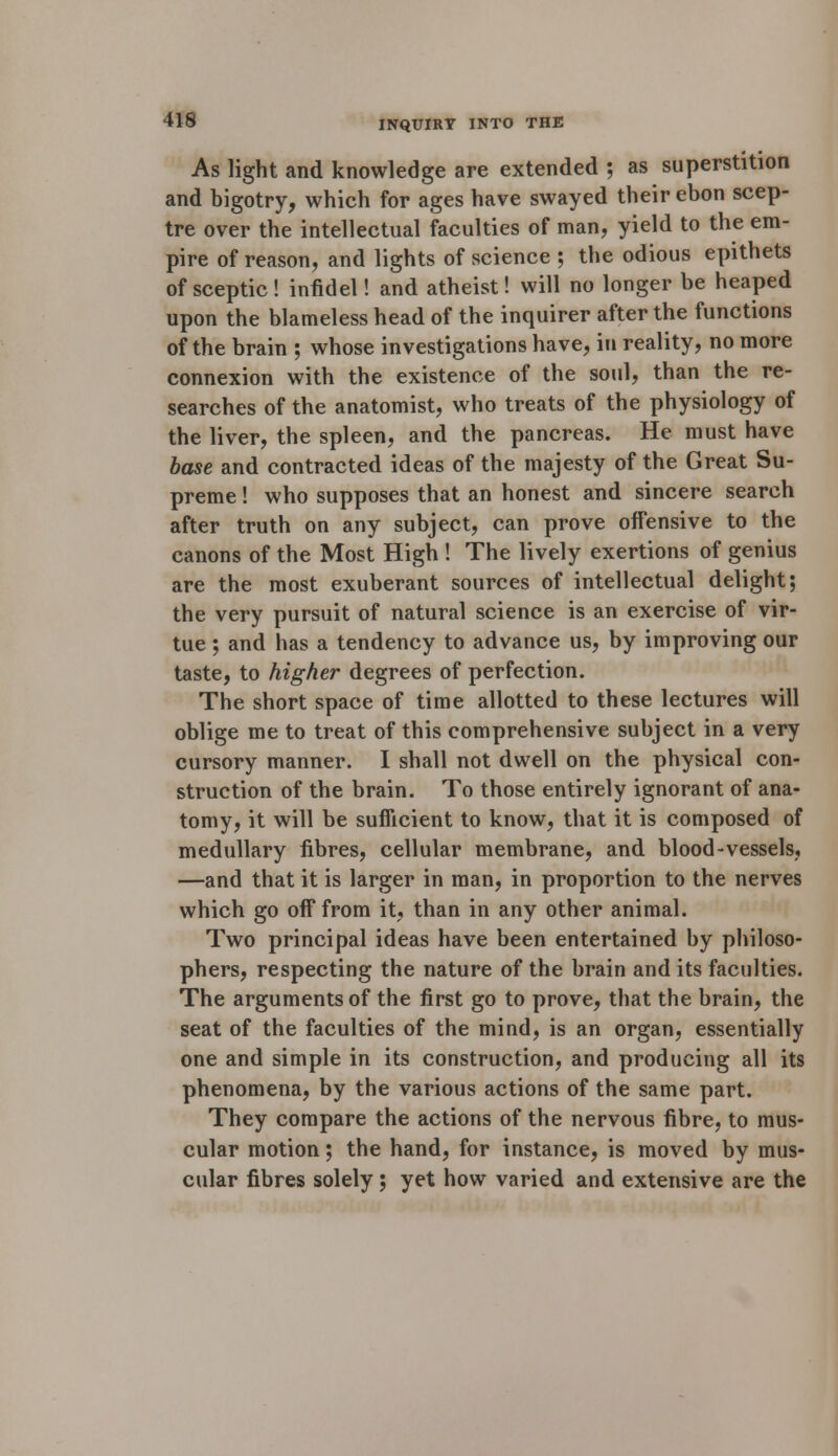 As light and knowledge are extended ; as superstition and bigotry, which for ages have swayed their ebon scep- tre over the intellectual faculties of man, yield to the em- pire of reason, and lights of science ; the odious epithets of sceptic! infidel! and atheist! will no longer be heaped upon the blameless head of the inquirer after the functions of the brain ; whose investigations have, in reality, no more connexion with the existence of the soul, than the re- searches of the anatomist, who treats of the physiology of the liver, the spleen, and the pancreas. He must have base and contracted ideas of the majesty of the Great Su- preme ! who supposes that an honest and sincere search after truth on any subject, can prove offensive to the canons of the Most High ! The lively exertions of genius are the most exuberant sources of intellectual delight; the very pursuit of natural science is an exercise of vir- tue ; and has a tendency to advance us, by improving our taste, to higher degrees of perfection. The short space of time allotted to these lectures will oblige me to treat of this comprehensive subject in a very cursory manner. I shall not dwell on the physical con- struction of the brain. To those entirely ignorant of ana- tomy, it will be sufficient to know, that it is composed of medullary fibres, cellular membrane, and blood-vessels, —and that it is larger in man, in proportion to the nerves which go off from it, than in any other animal. Two principal ideas have been entertained by philoso- phers, respecting the nature of the brain and its faculties. The arguments of the first go to prove, that the brain, the seat of the faculties of the mind, is an organ, essentially one and simple in its construction, and producing all its phenomena, by the various actions of the same part. They compare the actions of the nervous fibre, to mus- cular motion; the hand, for instance, is moved by mus- cular fibres solely; yet how varied and extensive are the