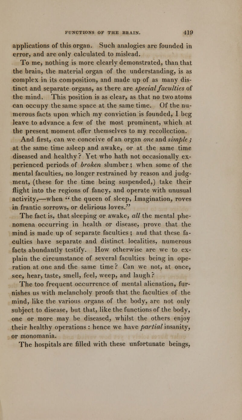 applications of this organ. Such analogies are founded in error, and are only calculated to mislead. To me, nothing is more clearly demonstrated, than that the brain, the material organ of the understanding, is as complex in its composition, and made up of as many dis- tinct and separate organs, as there are special faculties of the mind. This position is as clear, as that no two atoms can occupy the same space at the same time. Of the nu- merous facts upon which my conviction is founded, I beg leave to advance a few of the most prominent, which at the present moment offer themselves to my recollection. And first, can we conceive of an organ one and simple ; at the same time asleep and awake, or at the same time diseased and healthy? Yet who hath not occasionally ex- perienced periods of broken slumber; when some of the mental faculties, no longer restrained by reason and judg- ment, (these for the time being suspended,) take their flight into the regions of fancy, and operate with unusual activity,—when  the queen of sleep, Imagination, roves in frantic sorrows, or delirious loves. The fact is, that sleeping or awake, all the mental phe- nomena occurring in health or disease, prove that the mind is made up of separate faculties; and that these fa- culties have separate and distinct localities, numerous facts abundantly testify. How otherwise are we to ex- plain the circumstance of several faculties being in ope- ration at one and the same time ? Can we not, at once, see, hear, taste, smell, feel, weep, and laugh? The too frequent occurrence of mental alienation, fur- nishes us with melancholy proofs that the faculties of the mind, like the various organs of the body, are not only subject to disease, but that, like the functions of the body, one or more may be diseased, whilst the others enjoy their healthy operations : hence we have partial insanity, or monomania. The hospitals are filled with these unfortunate beings,