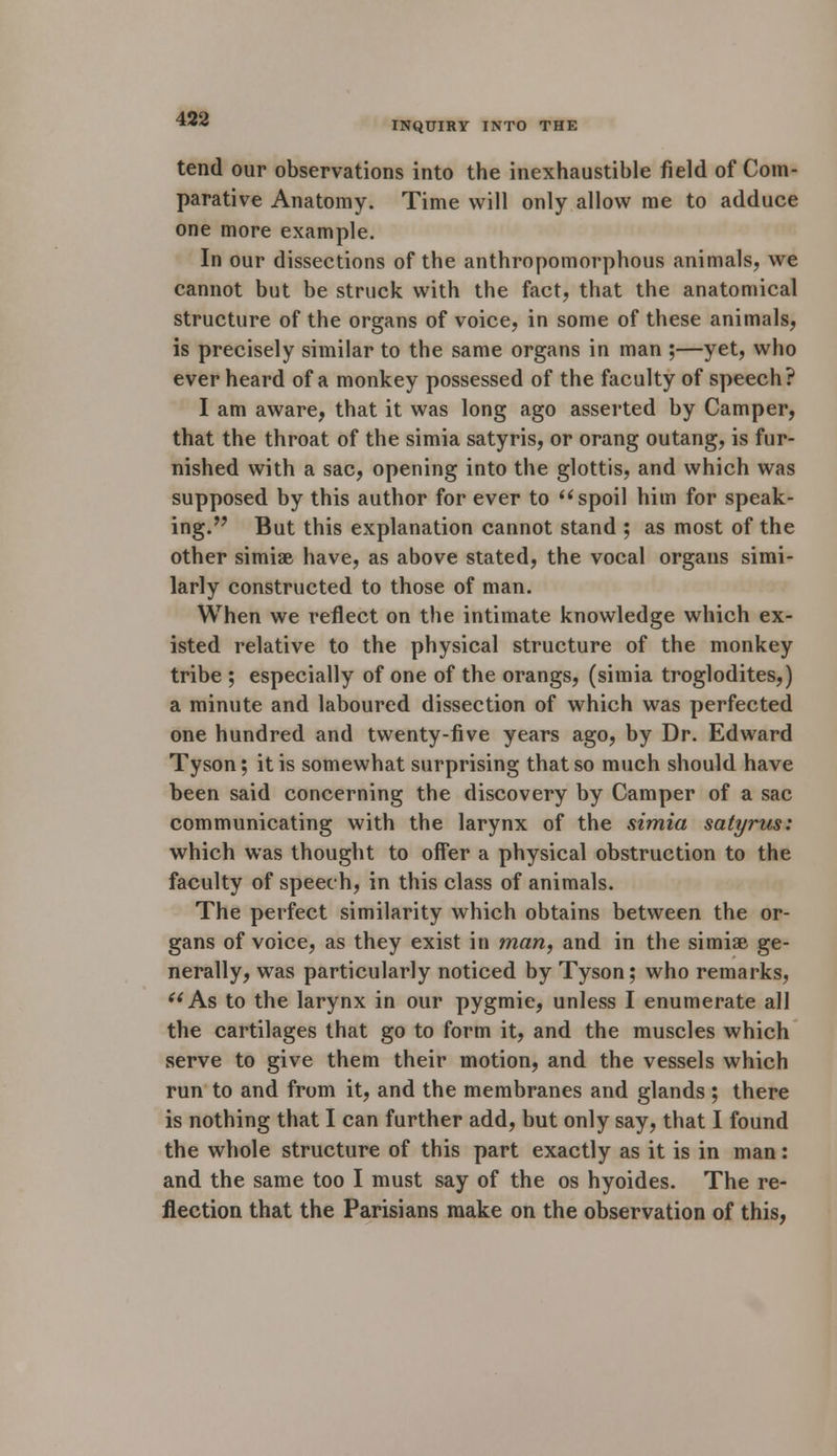 tend our observations into the inexhaustible field of Com- parative Anatomy. Time will only allow me to adduce one more example. In our dissections of the anthropomorphous animals, we cannot but be struck with the fact, that the anatomical structure of the organs of voice, in some of these animals, is precisely similar to the same organs in man ;—yet, who ever heard of a monkey possessed of the faculty of speech? I am aware, that it was long ago asserted by Camper, that the throat of the simia satyris, or orang outang, is fur- nished with a sac, opening into the glottis, and which was supposed by this author for ever to spoil him for speak- ing. But this explanation cannot stand ; as most of the other simiae have, as above stated, the vocal organs simi- larly constructed to those of man. When we reflect on the intimate knowledge which ex- isted relative to the physical structure of the monkey tribe ; especially of one of the orangs, (simia troglodites,) a minute and laboured dissection of which was perfected one hundred and twenty-five years ago, by Dr. Edward Tyson; it is somewhat surprising that so much should have been said concerning the discovery by Camper of a sac communicating with the larynx of the simia satyrus: which was thought to offer a physical obstruction to the faculty of speech, in this class of animals. The perfect similarity which obtains between the or- gans of voice, as they exist in man, and in the simiae ge- nerally, was particularly noticed by Tyson; who remarks, (i As to the larynx in our pygmie, unless I enumerate all the cartilages that go to form it, and the muscles which serve to give them their motion, and the vessels which run to and from it, and the membranes and glands ; there is nothing that I can further add, but only say, that I found the whole structure of this part exactly as it is in man: and the same too I must say of the os hyoides. The re- flection that the Parisians make on the observation of this,