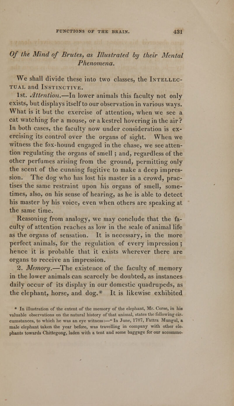 Of the Mind of Brutes, as Illustrated by their Mental Phenomena. We shall divide these into two classes, the Intellec- tual and Instinctive. 1st. Attention.—In lower animals this faculty not only exists, but displays itself to our observation in various ways. What is it but the exercise of attention, when we see a cat watching for a mouse, or a kestrel hovering in the air? In both cases, the faculty now under consideration is ex- ercising its control over the organs of sight. When we witness the fox-hound engaged in the chase, we see atten- tion regulating the organs of smell ; and, regardless of the other perfumes arising from the ground, permitting only the scent of the cunning fugitive to make a deep impres- sion. The dog who has lost his master in a crowd, prac- tises the same restraint upon his organs of smell, some- times, also, on his sense of hearing, as he is able to detect his master by his voice, even when others are speaking at the same time. Reasoning from analogy, we may conclude that the fa- culty of attention reaches as low in the scale of animal life as the organs of sensation. It is necessary, in the more perfect animals, for the regulation of every impression; hence it is probable that it exists wherever there are organs to receive an impression. 2. Memory.—The existence of the faculty of memory in the lower animals can scarcely be doubted, as instances daily occur of its display in our domestic quadrupeds, as the elephant, horse, and dog.* It is likewise exhibited * In illustration of the extent of the memory of the elephant, Mr. Corse, in his valuable observations on the natural history of that animal, states the following cir- cumstances, to which he was an eye witness:— In June, 1787, Fattra Mungul, a male elephant taken the year before, was travelling in company with other ele- phants towards Chittegong, laden with a tent and some baggage for our accommo-