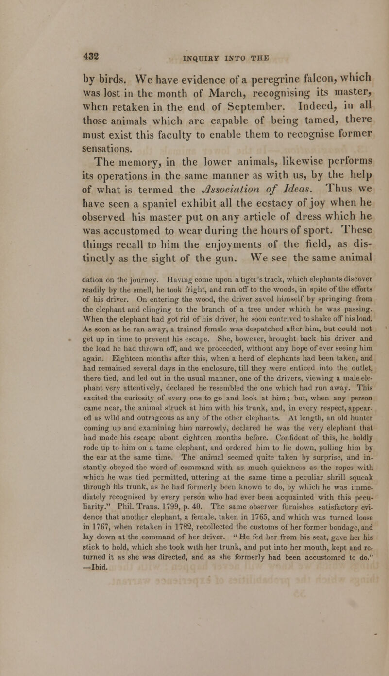 by birds. We have evidence of a peregrine falcon, which was lost in the month of March, recognising its master, when retaken in the end of September. Indeed, in all those animals which are capable of being tamed, there must exist this faculty to enable them to recognise former sensations. The memory, in the lower animals, likewise performs its operations in the same manner as with us, by the help of what is termed the Association of Ideas. Thus we have seen a spaniel exhibit all the ecstacy of joy when he observed his master put on any article of dress which he was accustomed to wear during the hours of sport. These things recall to him the enjoyments of the field, as dis- tinctly as the sight of the gun. We see the same animal dation on the journey. Having come upon a tiger's track, which elephants discover readily by the smell, he took fright, and ran off to the woods, in spite of the effoits of his driver. On entering the wood, the driver saved himself by springing from the elephant and clinging to the branch of a tree under which he was passing. When the elephant had got rid of his driver, he soon contrived to shake off his load. As soon as he ran away, a trained female was despatched after him, but could not get up in time to prevent his escape. She, however, brought back his driver and the load he had thrown off, and we proceeded, without any hope of ever seeing him again. Eighteen months after this, when a herd of elephants had been taken, and had remained several days in the enclosure, till they were enticed into the outlet, there tied, and led out in the usual manner, one of the drivers, viewing a male ele- phant very attentively, declared he resembled the one which had run away. This excited the curiosity of every one to go and look at him; but, when any person came near, the animal struck at him with his trunk, and, in every respect, appear- ed as wild and outrageous as any of the other elephants. At length, an old hunter coming up and examining him narrowly, declared he was the very elephant that had made his escape about eighteen months before. Confident of this, he boldly rode up to him on a tame elephant, and ordered him to lie down, pulling him by the ear at the same time. The animal seemed quite taken by surprise, and in- stantly obeyed the word of command with as much quickness as the ropes with which he was tied permitted, uttering at the same time a peculiar shrill squeak through his trunk, as he had formerly been known to do, by which he was imme- diately recognised by every person who had ever been acquainted with this pecu- liarity. Phil. Trans. 1799, p. 40. The same observer furnishes satisfactory evi- dence that another elephant, a female, taken in 1765, and which was turned loose in 1767, when retaken in 1782, recollected the customs of her former bondage, and lay down at the command of her driver.  He fed her from his seat, gave her his stick to hold, which she took with her trunk, and put into her mouth, kept and re- turned it as she was directed, and as she formerly had been accustomed to do. —Ibid.