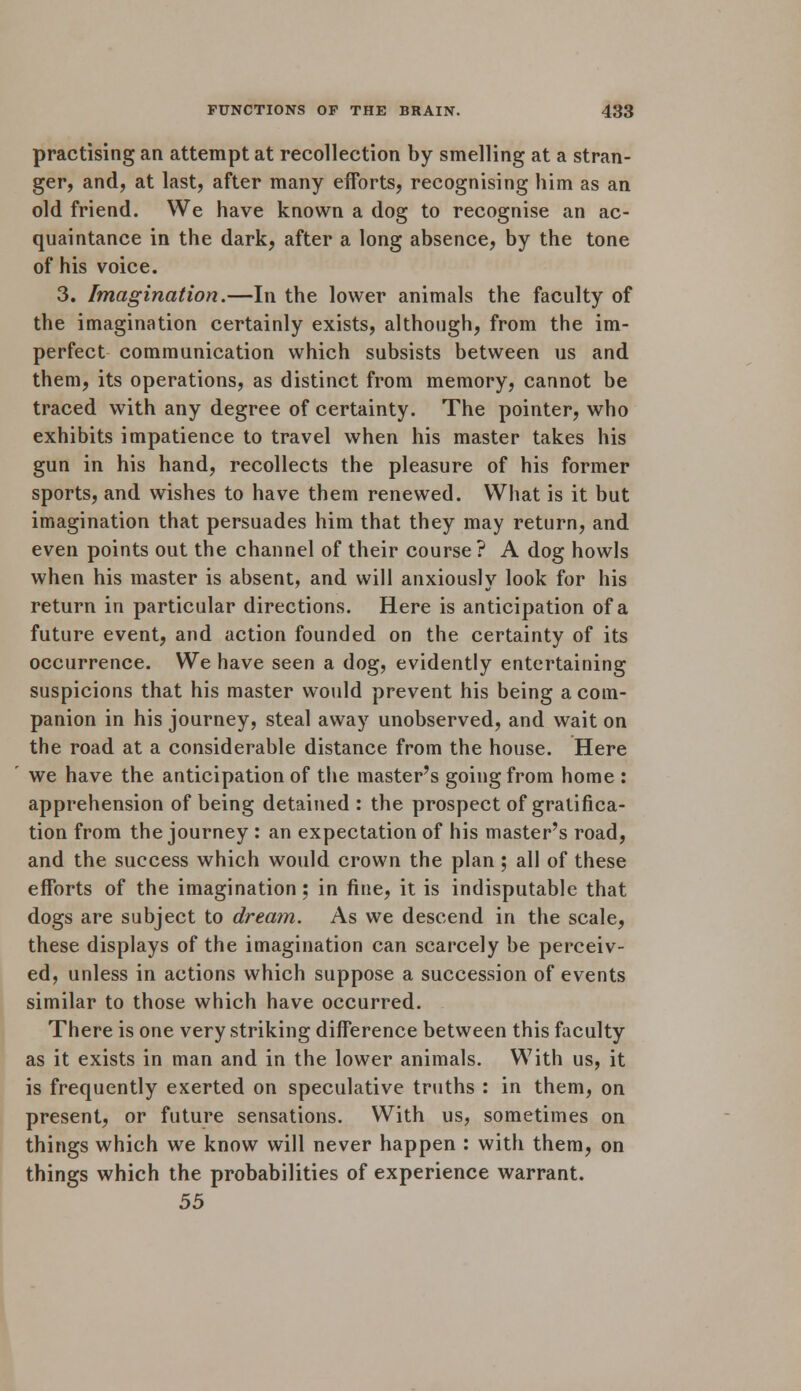 practising an attempt at recollection by smelling at a stran- ger, and, at last, after many efforts, recognising him as an old friend. We have known a dog to recognise an ac- quaintance in the dark, after a long absence, by the tone of his voice. 3. Imagination.—In the lower animals the faculty of the imagination certainly exists, although, from the im- perfect communication which subsists between us and them, its operations, as distinct from memory, cannot be traced with any degree of certainty. The pointer, who exhibits impatience to travel when his master takes his gun in his hand, recollects the pleasure of his former sports, and wishes to have them renewed. What is it but imagination that persuades him that they may return, and even points out the channel of their course? A dog howls when his master is absent, and will anxiously look for his return in particular directions. Here is anticipation of a future event, and action founded on the certainty of its occurrence. We have seen a dog, evidently entertaining suspicions that his master would prevent his being a com- panion in his journey, steal away unobserved, and wait on the road at a considerable distance from the house. Here we have the anticipation of the master's going from home : apprehension of being detained : the prospect of gratifica- tion from the journey : an expectation of his master's road, and the success which would crown the plan; all of these efforts of the imagination ; in fine, it is indisputable that dogs are subject to dream. As we descend in the scale, these displays of the imagination can scarcely be perceiv- ed, unless in actions which suppose a succession of events similar to those which have occurred. There is one very striking difference between this faculty as it exists in man and in the lower animals. With us, it is frequently exerted on speculative truths : in them, on present, or future sensations. With us, sometimes on things which we know will never happen : with them, on things which the probabilities of experience warrant. 55