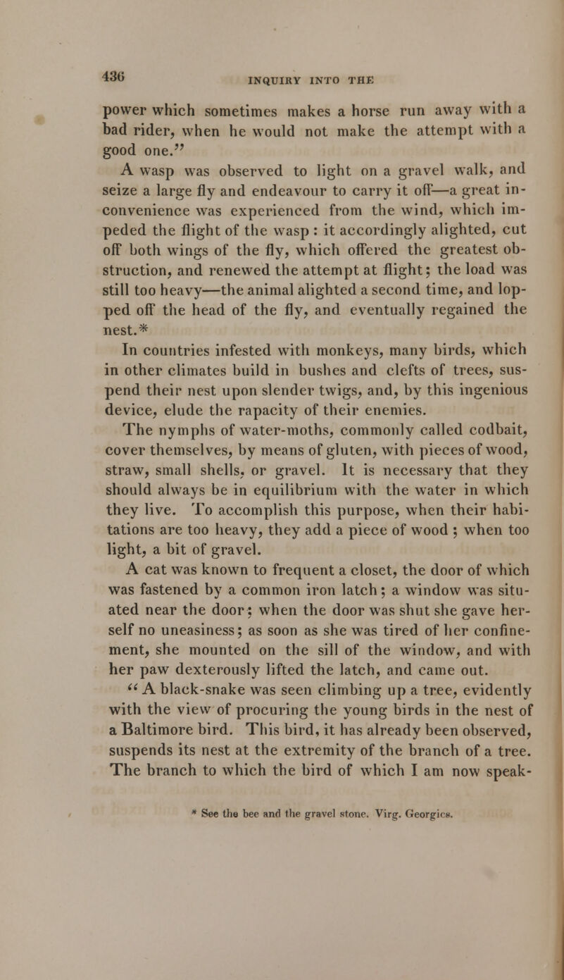 430 INQUIRY INTO THE power which sometimes makes a horse run away with a bad rider, when he would not make the attempt with a good one. A wasp was observed to light on a gravel walk, and seize a large fly and endeavour to carry it off'—a great in- convenience was experienced from the wind, which im- peded the flight of the wasp : it accordingly alighted, cut off both wings of the fly, which offered the greatest ob- struction, and renewed the attempt at flight; the load was still too heavy—the animal alighted a second time, and lop- ped off the head of the fly, and eventually regained the nest.* In countries infested with monkeys, many birds, which in other climates build in bushes and clefts of trees, sus- pend their nest upon slender twigs, and, by this ingenious device, elude the rapacity of their enemies. The nymphs of water-moths, commonly called codbait, cover themselves, by means of gluten, with pieces of wood, straw, small shells, or gravel. It is necessary that they should always be in equilibrium with the water in which they live. To accomplish this purpose, when their habi- tations are too heavy, they add a piece of wood ; when too light, a bit of gravel. A cat was known to frequent a closet, the door of which was fastened by a common iron latch; a window was situ- ated near the door: when the door was shut she gave her- self no uneasiness; as soon as she was tired of her confine- ment, she mounted on the sill of the window, and with her paw dexterously lifted the latch, and came out.  A black-snake was seen climbing up a tree, evidently with the view of procuring the young birds in the nest of a Baltimore bird. This bird, it has already been observed, suspends its nest at the extremity of the branch of a tree. The branch to which the bird of which I am now speak- * See the bee and the gravel stone. Virg. Georgk■>».