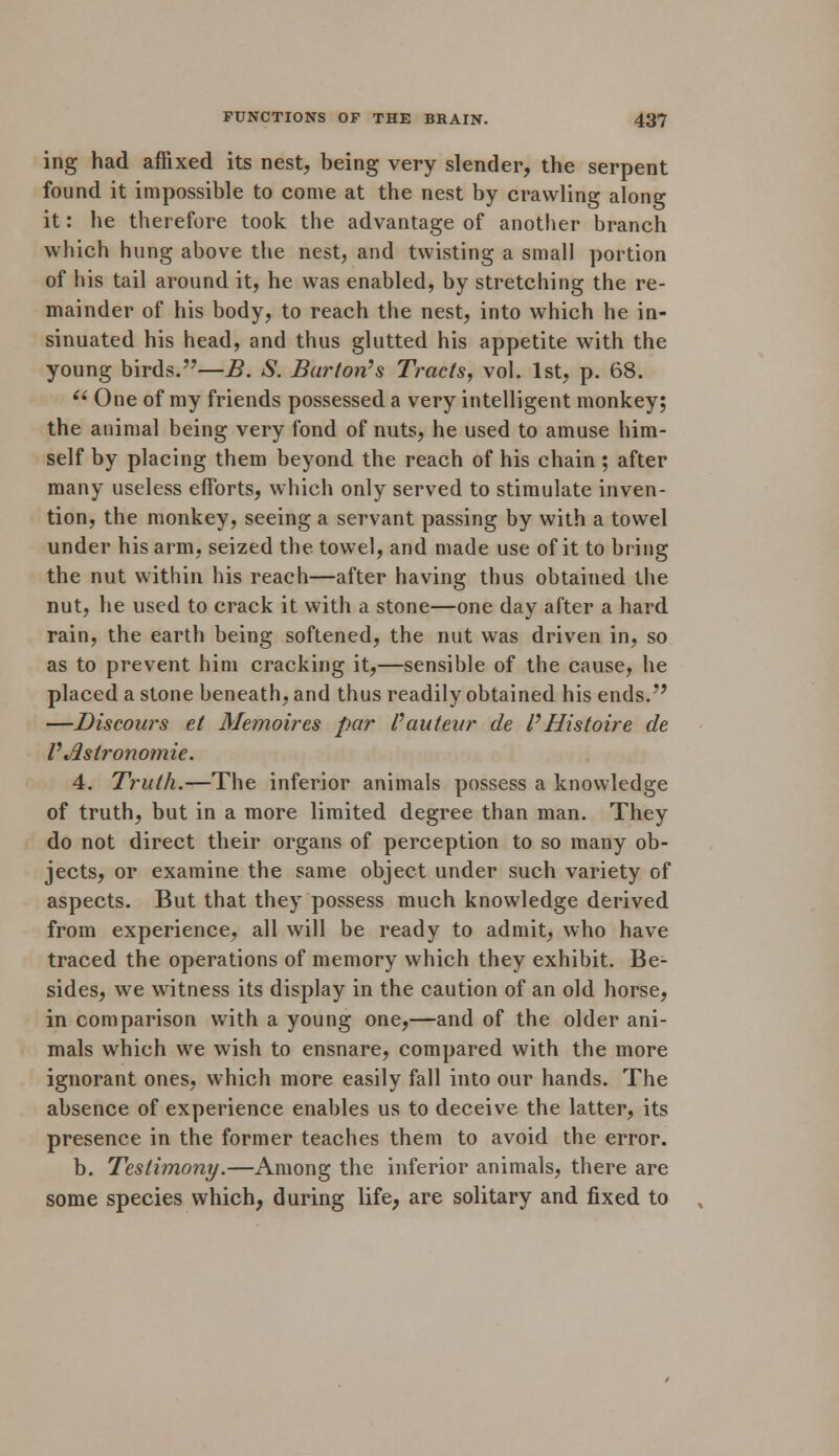 ing had affixed its nest, being very slender, the serpent found it impossible to come at the nest by crawling along it: he therefore took the advantage of another branch which hung above the nest, and twisting a small portion of his tail around it, he was enabled, by stretching the re- mainder of his body, to reach the nest, into which he in- sinuated his head, and thus glutted his appetite with the young birds.—B. S. Barton's Tracts, vol. 1st, p. 68.  One of my friends possessed a very intelligent monkey; the animal being very fond of nuts, he used to amuse him- self by placing them beyond the reach of his chain ; after many useless efforts, which only served to stimulate inven- tion, the monkey, seeing a servant passing by with a towel under his arm, seized the towel, and made use of it to bring the nut within his reach—after having thus obtained the nut, he used to crack it with a stone—one day after a hard rain, the earth being softened, the nut was driven in, so as to prevent him cracking it,—sensible of the cause, he placed a stone beneath, and thus readily obtained his ends. —Discours el Memoires par Pauteur de P Histoire de PAstronomie. 4. Truth.—The inferior animals possess a knowledge of truth, but in a more limited degree than man. They do not direct their organs of perception to so many ob- jects, or examine the same object under such variety of aspects. But that they possess much knowledge derived from experience, all will be ready to admit, who have traced the operations of memory which they exhibit. Be- sides, we witness its display in the caution of an old horse, in comparison with a young one,—and of the older ani- mals which we wish to ensnare, compared with the more ignorant ones, which more easily fall into our hands. The absence of experience enables us to deceive the latter, its presence in the former teaches them to avoid the error. b. Testimony.—Among the inferior animals, there are some species which, during life, are solitary and fixed to