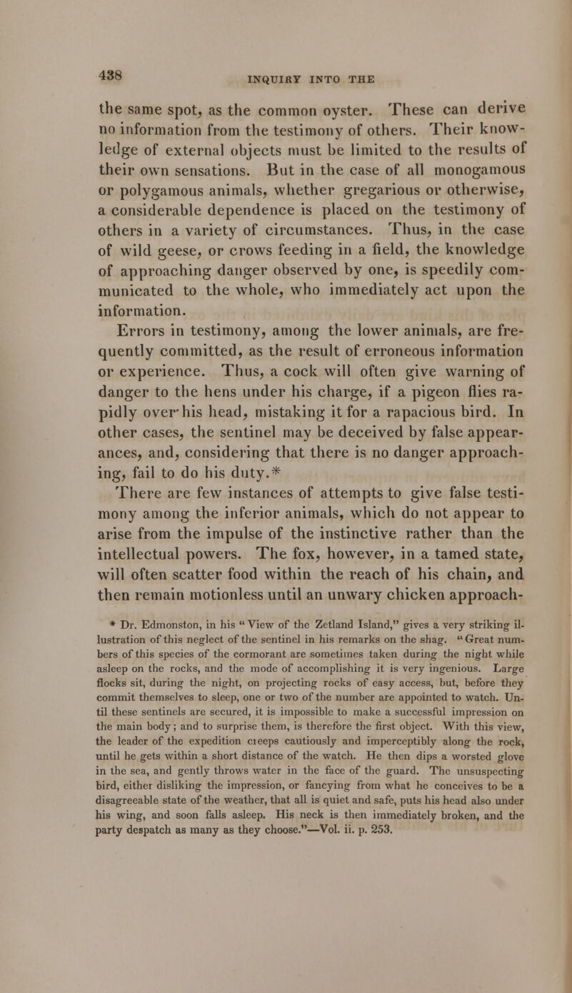 INQUIRY INTO THE the same spot, as the common oyster. These can derive no information from the testimony of others. Their know- ledge of externa] objects must be limited to the results of their own sensations. But in the case of all monogamous or polygamous animals, whether gregarious or otherwise, a considerable dependence is placed on the testimony of others in a variety of circumstances. Thus, in the case of wild geese, or crows feeding in a field, the knowledge of approaching danger observed by one, is speedily com- municated to the whole, who immediately act upon the information. Errors in testimony, among the lower animals, are fre- quently committed, as the result of erroneous information or experience. Thus, a cock will often give warning of danger to the hens under his charge, if a pigeon flies ra- pidly over his head, mistaking it for a rapacious bird. In other cases, the sentinel may be deceived by false appear- ances, and, considering that there is no danger approach- ing, fail to do his duty.* There are few instances of attempts to give false testi- mony among the inferior animals, which do not appear to arise from the impulse of the instinctive rather than the intellectual powers. The fox, however, in a tamed state, will often scatter food within the reach of his chain, and then remain motionless until an unwary chicken approach- * Dr. Edmonston, in his  View of the Zetland Island, gives a very striking il- lustration of this neglect of the sentinel in his remarks on the shag. Great num- bers of this species of the cormorant are sometimes taken during the night while asleep on the rocks, and the mode of accomplishing it is very ingenious. Large flocks sit, during the night, on projecting rocks of easy access, but, before they commit themselves to sleep, one or two of the number are appointed to watch. Un- til these sentinels are secured, it is impossible to make a successful impression on the main body; and to surprise them, is therefore the first object. With this view, the leader of the expedition cieeps cautiously and imperceptibly along the rock, until he gets within a short distance of the watch. He then dips a worsted glove in the sea, and gently throws water in the face of the guard. The unsuspecting bird, either disliking the impression, or fancying from what he conceives to be a disagreeable state of the weather, that all is quiet and safe, puts his head also under his wing, and soon falls asleep. His neck is then immediately broken, and the party despatch as many as they choose.—Vol. ii. p. 253.