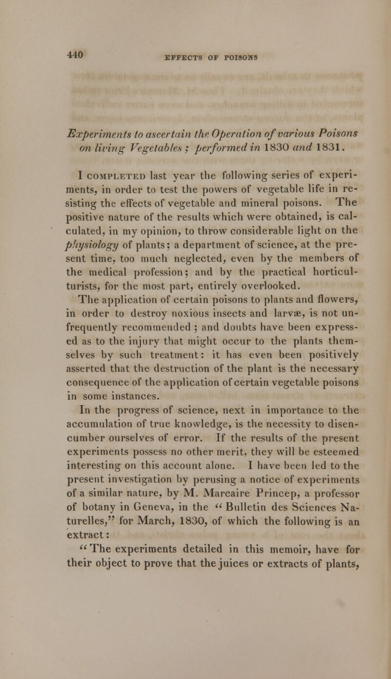 EFFECTS OF POISONS Experiments to ascertain the Operation of various Poisons on living Vegetables ; performed in 1830 and 1831. I completed last year the following series of experi- ments, in order to test the powers of vegetable life in re- sisting the effects of vegetable and mineral poisons. The positive nature of the results which were obtained, is cal- culated, in my opinion, to throw considerable light on the physiology of plants: a department of science, at the pre- sent time, too much neglected, even by the members of the medical profession; and by the practical horticul- turists, for the most part, entirely overlooked. The application of certain poisons to plants and flowers, in order to destroy noxious insects and larvae, is not un- frequently recommended ; and doubts have been express- ed as to the injury that might occur to the plants them- selves by such treatment: it has even been positively asserted that the destruction of the plant is the necessary consequence of the application of certain vegetable poisons in some instances. In the progress of science, next in importance to the accumulation of true knowledge, is the necessity to disen- cumber ourselves of error. If the results of the present experiments possess no other merit, they will be esteemed interesting on this account alone. I have been led to the present investigation by perusing a notice of experiments of a similar nature, by M. Marcaire Princep, a professor of botany in Geneva, in the  Bulletin des Sciences Na- turelles, for March, 1830, of which the following is an extract:  The experiments detailed in this memoir, have for their object to prove that the juices or extracts of plants,