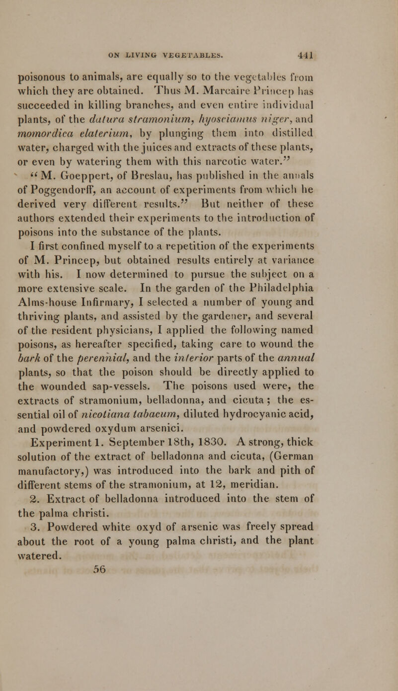 poisonous to animals, are equally so to the vegetables from which they are obtained. Thus M. Mareaire Princep has succeeded in killing branches, and even entire individual plants, of the datura stramonium, hyosciamus niger, and momordica elaleriwn, by plunging them into distilled water, charged with the juices and extracts of these plants, or even by watering them with this narcotic water.  M. Goeppert, of Breslau, has published in the annals of Poggendorff, an account of experiments from which he derived very different results. But neither of these authors extended their experiments to the introduction of poisons into the substance of the plants. I first confined myself to a repetition of the experiments of M. Princep, but obtained results entirely at variance with his. I now determined to pursue the subject on a more extensive scale. In the garden of the Philadelphia Alms-house Infirmary, I selected a number of young and thriving plants, and assisted by the gardener, and several of the resident physicians, I applied the following named poisons, as hereafter specified, taking care to wound the bark of the perennial, and the interior parts of the annual plants, so that the poison should be directly applied to the wounded sap-vessels. The poisons used were, the extracts of stramonium, belladonna, and cicuta ; the es- sential oil of nicotiana tabacum, diluted hydrocyanic acid, and powdered oxydum arsenici. Experiment 1. September 18th, 1830. A strong, thick solution of the extract of belladonna and cicuta, (German manufactory,) was introduced into the bark and pith of different stems of the stramonium, at 12, meridian. 2. Extract of belladonna introduced into the stem of the palma christi. 3. Powdered white oxyd of arsenic was freely spread about the root of a young palma christi, and the plant watered. 56