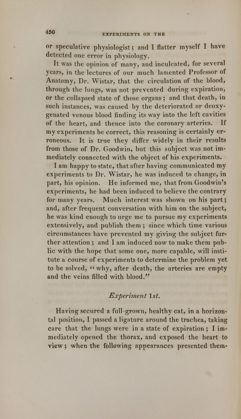 EXPERIMENTS ON THE or speculative physiologist; and I flatter myself I have detected one error in physiology. It was the opinion of many, and inculcated, for several years, in the lectures of our much lamented Professor of Anatomy, Dr. Wistar, that the circulation of the blood, through the lungs, was not prevented during expiration, or the collapsed state of those organs; and that death, in such instances, was caused by the deteriorated or deoxy- genated venous blood finding its way into the left cavities of the heart, and thence into the coronary arteries. If my experiments be correct, this reasoning is certainly er- roneous. It is true they differ widely in their results from those of Dr. Goodwin, but this subject was not im- mediately connected with the object of his experiments. I am happy to state, that after having communicated my experiments to Dr. Wistar, he was induced to change, in part, his opinion. He informed me, that from Goodwin's experiments, he had been induced to believe the contrary for many years. Much interest was shown on his part; and, after frequent conversation with him on the subject, he was kind enough to urge me to pursue my experiments extensively, and publish them ; since which time various circumstances have prevented my giving the subject fur- ther attention ; and I am induced now to make them pub- lic with the hope that some one, more capable, will insti- tute a course of experiments to determine the problem yet to be solved,  why, after death, the arteries are empty and the veins filled with blood. Experiment 1st. Having secured a full-grown, healthy cat, in a horizon- tal position, I passed a ligature around the trachea, taking care that the lungs were in a state of expiration ; I im- mediately opened the thorax, and exposed the heart to view; when the following appearances presented them-