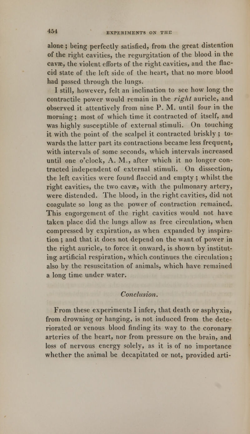 alone; being perfectly satisfied, from the great distention of the right cavities, the regurgitation of the blood in the cavse, the violent efforts of the right cavities, and the flac- cid state of the left side of the heart, that no more blood had passed through the lungs. I still, however, felt an inclination to see how long the contractile power would remain in the right auricle, and observed it attentively from nine P. M. until four in the morning; most of which time it contracted of itself, and was highly susceptible of external stimuli. On touching it with the point of the scalpel it contracted briskly ; to- wards the latter part its contractions became less frequent, with intervals of some seconds, which intervals increased until one o'clock, A. M., after which it no longer con- tracted independent of external stimuli. On dissection, the left cavities were found flaccid and empty ; whilst the right cavities, the two cavse, with the pulmonary artery, were distended. The blood, in the right cavities, did not coagulate so long as the power of contraction remained. This engorgement of the right cavities would not have taken place did the lungs allow as free circulation, when compressed by expiration, as when expanded by inspira- tion ; and that it does not depend on the want of power in the right auricle, to force it onward, is shown by institut- ing artificial respiration, which continues the circulation ; also by the resuscitation of animals, which have remained a long time under water. Conclusion. From these experiments I infer, that death or asphyxia, from drowning or hanging, is not induced from the dete- riorated or venous blood finding its way to the coronary arteries of the heart, nor from pressure on the brain, and loss of nervous energy solely, as it is of no importance whether the animal be decapitated or not, provided arti-