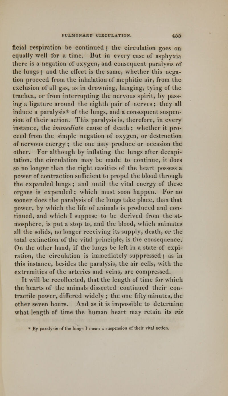 ficial respiration be continued ; the circulation goes on equally well for a time. But in every case of asphyxia there is a negation of oxygen, and consequent paralysis of the lungs; and the effect is the same, whether this nega- tion proceed from the inhalation of mephitic air, from the exclusion of all gas, as in drowning, hanging, tying of the trachea, or from interrupting the nervous spirit, by pass- ing a ligature around the eighth pair of nerves; they all induce a paralysis* of the lungs, and a consequent suspen- sion of their action. This paralysis is, therefore, in every instance, the immediate cause of death ; whether it pro- ceed from the simple negation of oxygen, or destruction of nervous energy ; the one may produce or occasion the other. For although by inflating the lungs after decapi- tation, the circulation may be made to continue, it does so no longer than the right cavities of the heart possess a power of contraction sufficient to propel the blood through the expanded lungs ; and until the vital energy of these organs is expended ; which must soon happen. For no sooner does the paralysis of the lungs take place, than that power, by which the life of animals is produced and con- tinued, and which I suppose to be derived from the at- mosphere, is put a stop to, and the blood, which animates all the solids, no longer receiving its supply, death, or the total extinction of the vital principle, is the consequence. On the other hand, if the lungs be left in a state of expi- ration, the circulation is immediately suppressed; as in this instance, besides the paralysis, the air cells, with the extremities of the arteries and veins, are compressed. It will be recollected, that the length of time for which the hearts of the animals dissected continued their con- tractile power, differed widely ; the one fifty minutes, the other seven hours. And as it is impossible to determine what length of time the human heart may retain its vis * By paralysis of the lungs I mean a suspension of their vital action.