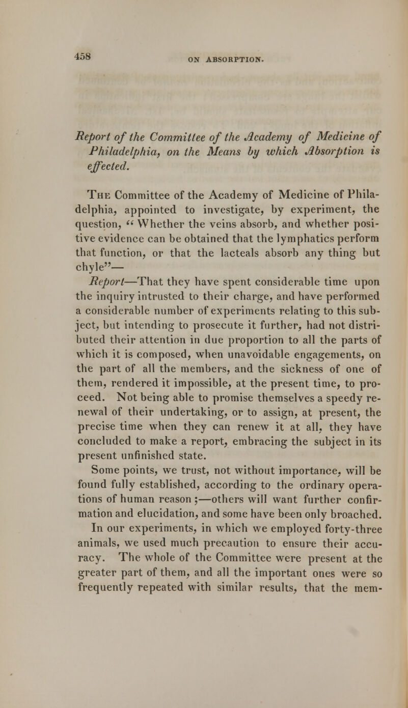 ON ABSORPTION. Report of the Committee of the Academy of Medicine of Philadelphia, on the Means by which Absorption is effected. The Committee of the Academy of Medicine of Phila- delphia, appointed to investigate, hy experiment, the question,  Whether the veins absorb, and whether posi- tive evidence can be obtained that the lymphatics perform that function, or that the lacteals absorb any thing but chyle— Report—That they have spent considerable time upon the inquiry intrusted to their charge, and have performed a considerable number of experiments relating to this sub- ject, but intending to prosecute it further, had not distri- buted their attention in due proportion to all the parts of which it is composed, when unavoidable engagements, on the part of all the members, and the sickness of one of them, rendered it impossible, at the present time, to pro- ceed. Not being able to promise themselves a speedy re- newal of their undertaking, or to assign, at present, the precise time when they can renew it at all, they have concluded to make a report, embracing the subject in its present unfinished state. Some points, we trust, not without importance, will be found fully established, according to the ordinary opera- tions of human reason ;—others will want further confir- mation and elucidation, and some have been only broached. In our experiments, in which we employed forty-three animals, we used much precaution to ensure their accu- racy. The whole of the Committee were present at the greater part of them, and all the important ones were so frequently repeated with similar results, that the mem-