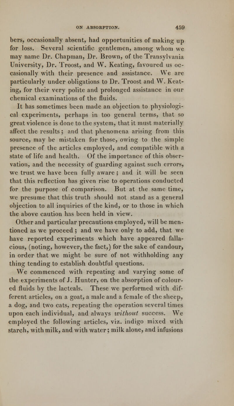 bers, occasionally absent, had opportunities of making up for loss. Several scientific gentlemen, among whom we may name Dr. Chapman, Dr. Brown, of the Transylvania University, Dr. Troost, and W. Keating, favoured us oc- casionally with their presence and assistance. We are particularly under obligations to Dr. Troost and W. Keat- ing, for their very polite and prolonged assistance in our chemical examinations of the fluids. It has sometimes been made an objection to physiologi- cal experiments, perhaps in too general terms, that so great violence is done to the system, that it must materially aifect the results; and that phenomena arising from this source, may be mistaken for those, owing to the simple presence of the articles employed, and compatible with a state of life and health. Of the importance of this obser- vation, and the necessity of guarding against such errors, we trust we have been fully aware ; and it will be seen that this reflection has given rise to operations conducted for the purpose of comparison. But at the same time, we presume that this truth should not stand as a general objection to all inquiries of the kind, or to those in which the above caution has been held in view. Other and particular precautions employed, will be men- tioned as we proceed ; and we have only to add, that we have reported experiments which have appeared falla- cious, (noting, however, the fact,) for the sake of candour, in order that we might be sure of not withholding any thing tending to establish doubtful questions. We commenced with repeating and varying some of the experiments of J. Hunter, on the absorption of colour- ed fluids by the lacteals. These we performed with dif- ferent articles, on a goat, a male and a female of the sheep, a dog, and two cats, repeating the operation several times upon each individual, and always without success. We employed the following articles, viz. indigo mixed with starch, with milk, and with water; milk alone, and infusions