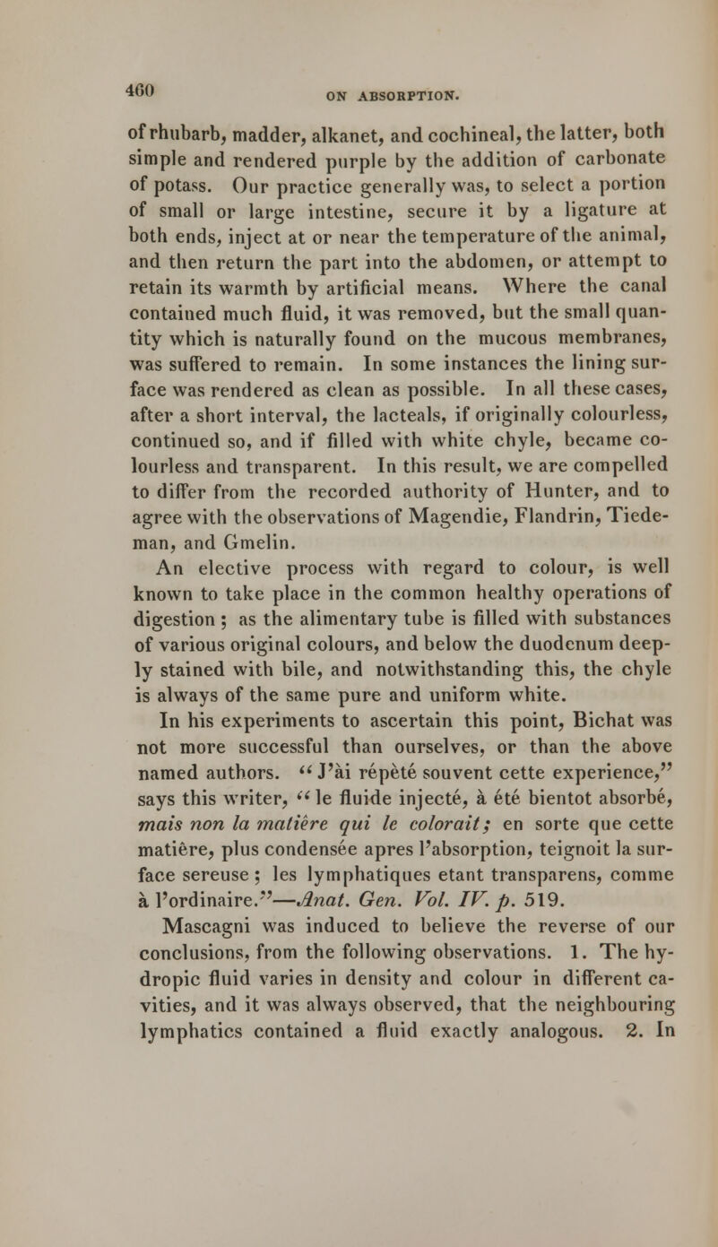 ON ABSORPTION. of rhubarb, madder, alkanet, and cochineal, the latter, both simple and rendered purple by the addition of carbonate of potass. Our practice generally was, to select a portion of small or large intestine, secure it by a ligature at both ends, inject at or near the temperature of the animal, and then return the part into the abdomen, or attempt to retain its warmth by artificial means. Where the canal contained much fluid, it was removed, but the small quan- tity which is naturally found on the mucous membranes, was suffered to remain. In some instances the lining sur- face was rendered as clean as possible. In all these cases, after a short interval, the lacteals, if originally colourless, continued so, and if filled with white chyle, became co- lourless and transparent. In this result, we are compelled to differ from the recorded authority of Hunter, and to agree with the observations of Magendie, Flandrin, Tiede- man, and Gmelin. An elective process with regard to colour, is well known to take place in the common healthy operations of digestion ; as the alimentary tube is filled with substances of various original colours, and below the duodenum deep- ly stained with bile, and notwithstanding this, the chyle is always of the same pure and uniform white. In his experiments to ascertain this point, Bichat was not more successful than ourselves, or than the above named authors.  J'ai repete souvent cette experience, says this writer, (i le fluide injecte, a ete bientot absorbe, mais non la matiere qui le colorait; en sorte que cette matiere, plus condensee apres Pabsorption, teignoit la sur- face sereuse ; les lymphatiques etant transparens, comme a l'ordinaire.—Anat. Gen. Vol. IV. p. 519. Mascagni was induced to believe the reverse of our conclusions, from the following observations. 1. The hy- dropic fluid varies in density and colour in different ca- vities, and it was always observed, that the neighbouring lymphatics contained a fluid exactly analogous. 2. In