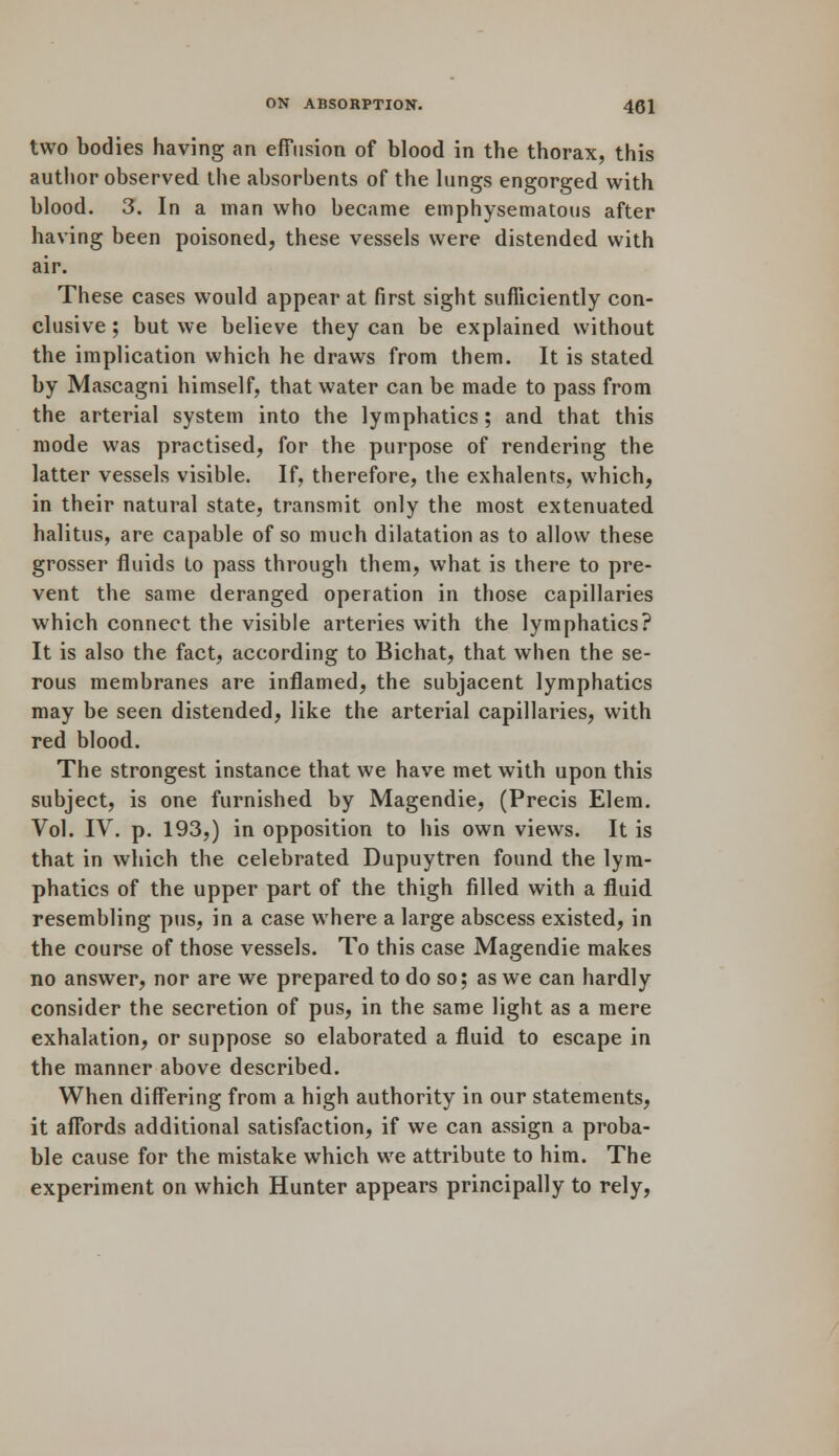 two bodies having an effusion of blood in the thorax, this author observed the absorbents of the lungs engorged with blood. 3. In a man who became emphysematous after having been poisoned, these vessels were distended with air. These cases would appear at first sight sufficiently con- clusive ; but we believe they can be explained without the implication which he draws from them. It is stated by Mascagni himself, that water can be made to pass from the arterial system into the lymphatics; and that this mode was practised, for the purpose of rendering the latter vessels visible. If, therefore, the exhalenrs, which, in their natural state, transmit only the most extenuated halitus, are capable of so much dilatation as to allow these grosser fluids to pass through them, what is there to pre- vent the same deranged operation in those capillaries which connect the visible arteries with the lymphatics? It is also the fact, according to Bichat, that when the se- rous membranes are inflamed, the subjacent lymphatics may be seen distended, like the arterial capillaries, with red blood. The strongest instance that we have met with upon this subject, is one furnished by Magendie, (Precis Elem. Vol. IV. p. 193,) in opposition to his own views. It is that in which the celebrated Dupuytren found the lym- phatics of the upper part of the thigh rilled with a fluid resembling pus, in a case where a large abscess existed, in the course of those vessels. To this case Magendie makes no answer, nor are we prepared to do so; as we can hardly consider the secretion of pus, in the same light as a mere exhalation, or suppose so elaborated a fluid to escape in the manner above described. When differing from a high authority in our statements, it affords additional satisfaction, if we can assign a proba- ble cause for the mistake which we attribute to him. The experiment on which Hunter appears principally to rely,