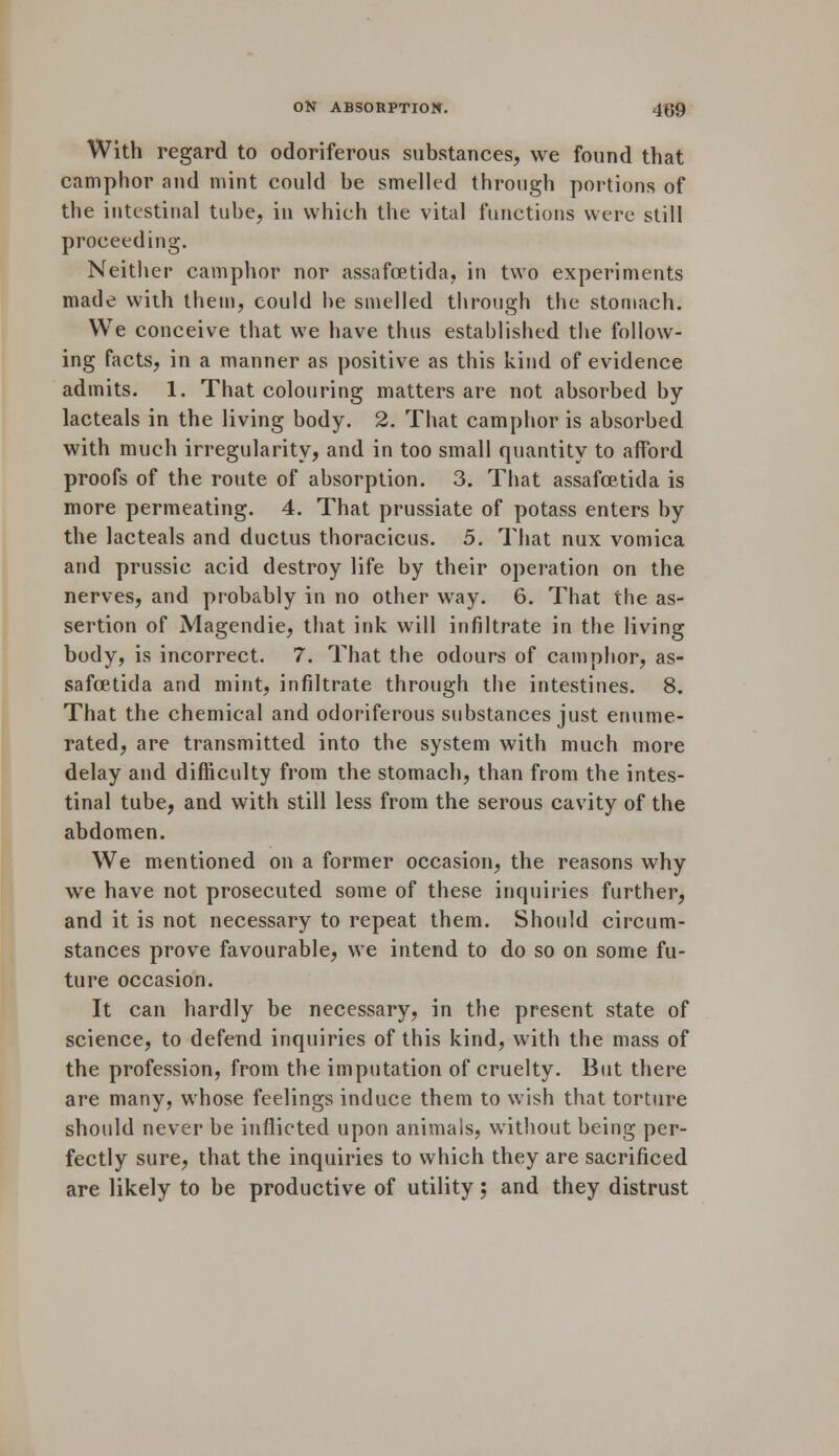 With regard to odoriferous substances, we found that camphor and mint could be smelled through portions of the intestinal tube, in which the vital functions were still proceeding. Neither camphor nor assafoetida, in two experiments made with them, could be smelled through the stomach. We conceive that we have thus established the follow- ing facts, in a manner as positive as this kind of evidence admits. 1. That colouring matters are not absorbed by lacteals in the living body. 2. That camphor is absorbed with much irregularity, and in too small quantity to afford proofs of the route of absorption. 3. That assafoetida is more permeating. 4. That prussiate of potass enters by the lacteals and ductus thoracicus. 5. That nux vomica and prussic acid destroy life by their operation on the nerves, and probably in no other way. 6. That the as- sertion of Magendie, that ink will infiltrate in the living body, is incorrect. 7. That the odours of camphor, as- safoetida and mint, infiltrate through the intestines. 8. That the chemical and odoriferous substances just enume- rated, are transmitted into the system with much more delay and difficulty from the stomach, than from the intes- tinal tube, and with still less from the serous cavity of the abdomen. We mentioned on a former occasion, the reasons why we have not prosecuted some of these inquiries further, and it is not necessary to repeat them. Should circum- stances prove favourable, we intend to do so on some fu- ture occasion. It can hardly be necessary, in the present state of science, to defend inquiries of this kind, with the mass of the profession, from the imputation of cruelty. But there are many, whose feelings induce them to wish that torture should never be inflicted upon animals, without being per- fectly sure, that the inquiries to which they are sacrificed are likely to be productive of utility; and they distrust