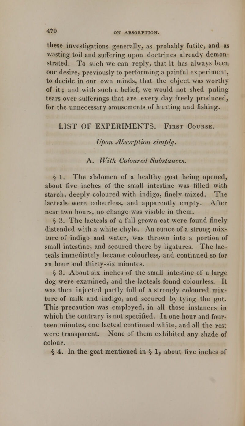 ON ABSORPTION. these investigations generally, as probably futile, and as wasting toil and suffering upon doctrines already demon- strated. To such we can reply, that it has always been our desire, previously to performing a painful experiment, to decide in our own minds, that the object was worthy of it; and with such a belief, we would not shed puling tears over sufferings that are every day freely produced, for the unnecessary amusements of hunting and fishing. LIST OF EXPERIMENTS. First Course. Upon Absorption simply. A. With Coloured Substances. §> 1. The abdomen of a healthy goat being opened, about five inches of the small intestine was filled with starch, deeply coloured with indigo, finely mixed. The lacteals were colourless, and apparently empty. After near two hours, no change was visible in them. §> 2. The lacteals of a full grown cat were found finely distended with a white chyle. An ounce of a strong mix- ture of indigo and water, was thrown into a portion of small intestine, and secured there by ligatures. The lac- teals immediately became colourless, and continued so for an hour and thirty-six minutes. § 3. About six inches of the small intestine of a large dog were examined, and the lacteals found colourless. It was then injected partly full of a strongly coloured mix- ture of milk and indigo, and secured by tying the gut. This precaution was employed, in all those instances in which the contrary is not specified. In one hour and four- teen minutes, one lacteal continued white, and all the rest were transparent. None of them exhibited any shade of colour. § 4. In the goat mentioned in § 1, about five inches of