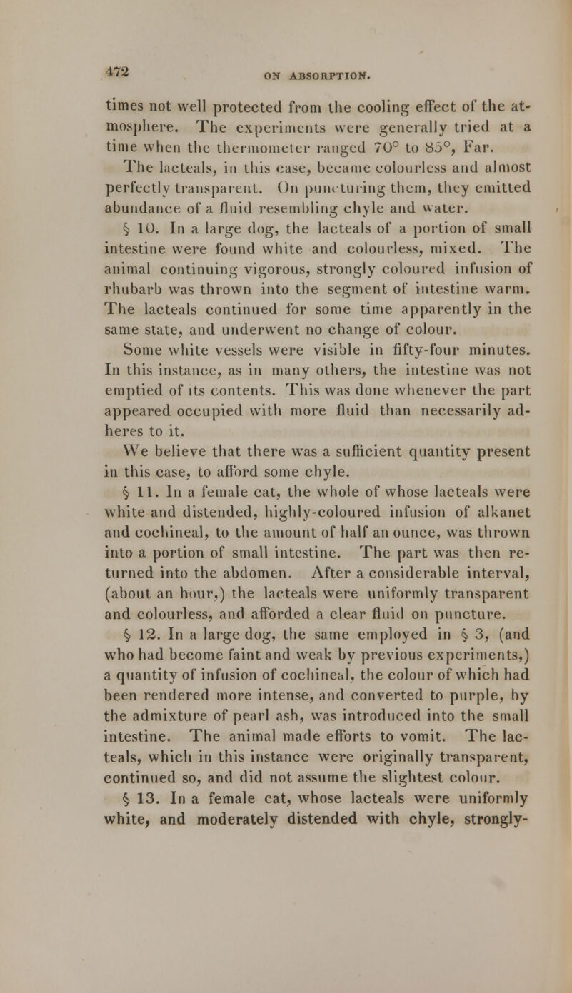ON ABSORPTION. times not well protected from the cooling effect of the at- mosphere. The experiments were generally tried at a time when the thermometer ranged 70° to 85°, Far. The lac teals, in this case, became colourless and almost perfectly transparent. On puncturing them, they emitted abundance of a fluid resembling chyle and water. § 10. In a large dog, the lac teals of a portion of small intestine were found white and colourless, mixed. The animal continuing vigorous, strongly coloured infusion of rhubarb was thrown into the segment of intestine warm. The lacteals continued for some time apparently in the same state, and underwent no change of colour. Some white vessels were visible in fifty-four minutes. In this instance, as in many others, the intestine was not emptied of its contents. This was done whenever the part appeared occupied with more fluid than necessarily ad- heres to it. We believe that there wTas a sufficient quantity present in this case, to afford some chyle. §> 11. In a female cat, the whole of whose lacteals were white and distended, highly-coloured infusion of alkanet and cochineal, to the amount of half an ounce, was thrown into a portion of small intestine. The part was then re- turned into the abdomen. After a considerable interval, (about an hour,) the lacteals were uniformly transparent and colourless, and afforded a clear fluid on puncture. §> 12. In a large dog, the same employed in § 3, (and who had become faint and weak by previous experiments,) a quantity of infusion of cochineal, the colour of which had been rendered more intense, and converted to purple, by the admixture of pearl ash, was introduced into the small intestine. The animal made efforts to vomit. The lac- teals, which in this instance were originally transparent, continued so, and did not assume the slightest colour. § 13. In a female cat, whose lacteals were uniformly white, and moderately distended with chyle, strongly-