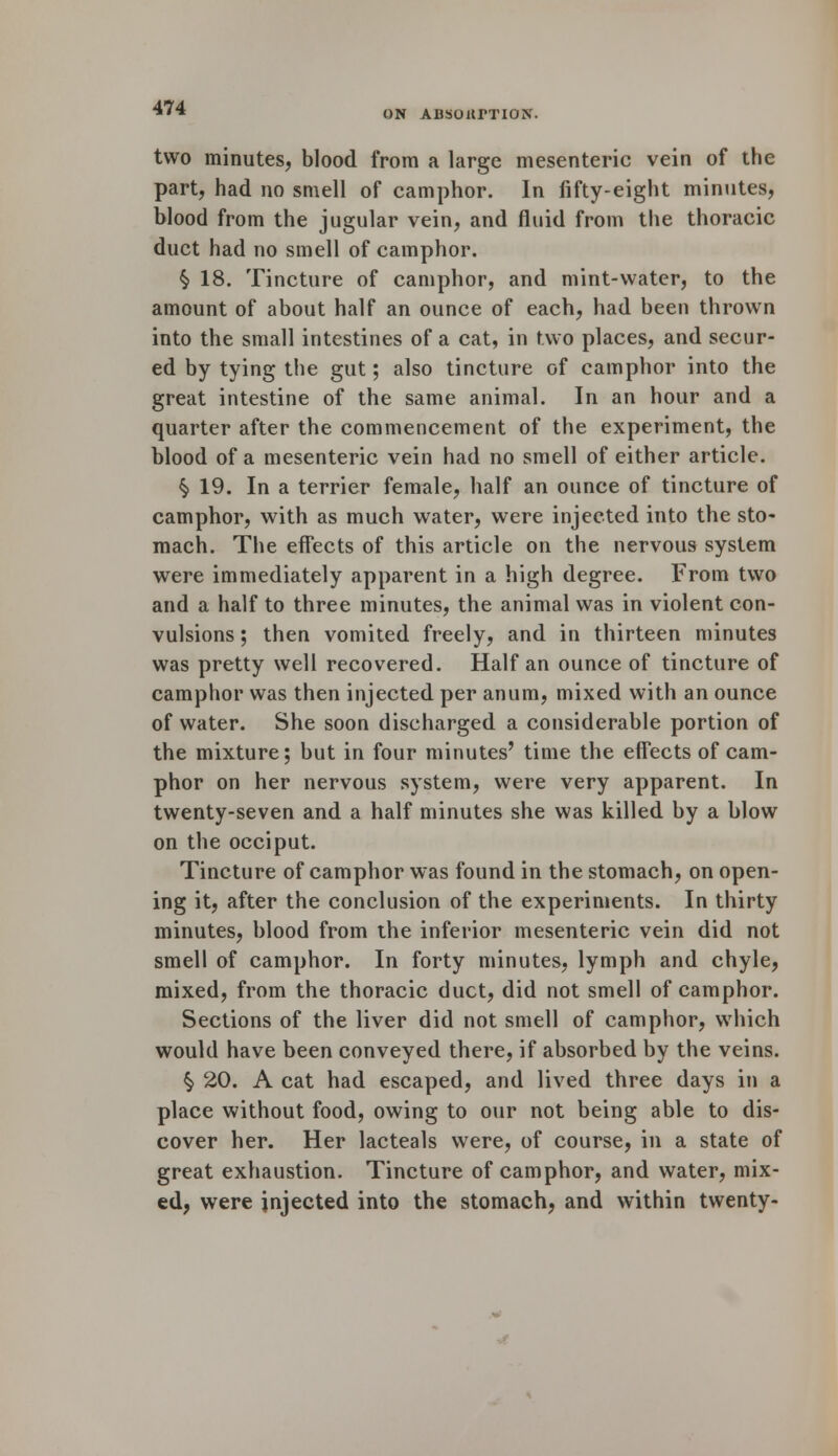 ON ABSOarTlON. two minutes, blood from a large mesenteric vein of the part, had no smell of camphor. In fifty-eight minutes, blood from the jugular vein, and fluid from the thoracic duct had no smell of camphor. § 18. Tincture of camphor, and mint-water, to the amount of about half an ounce of each, had been thrown into the small intestines of a cat, in two places, and secur- ed by tying the gut; also tincture of camphor into the great intestine of the same animal. In an hour and a quarter after the commencement of the experiment, the blood of a mesenteric vein had no smell of either article. $ 19. In a terrier female, half an ounce of tincture of camphor, with as much water, were injected into the sto- mach. The effects of this article on the nervous system were immediately apparent in a high degree. From two and a half to three minutes, the animal was in violent con- vulsions ; then vomited freely, and in thirteen minutes was pretty well recovered. Half an ounce of tincture of camphor was then injected per anum, mixed with an ounce of water. She soon discharged a considerable portion of the mixture; but in four minutes' time the effects of cam- phor on her nervous system, were very apparent. In twenty-seven and a half minutes she was killed by a blow on the occiput. Tincture of camphor was found in the stomach, on open- ing it, after the conclusion of the experiments. In thirty minutes, blood from the inferior mesenteric vein did not smell of camphor. In forty minutes, lymph and chyle, mixed, from the thoracic duct, did not smell of camphor. Sections of the liver did not smell of camphor, which would have been conveyed there, if absorbed by the veins. § 20. A cat had escaped, and lived three days in a place without food, owing to our not being able to dis- cover her. Her lacteals were, of course, in a state of great exhaustion. Tincture of camphor, and water, mix- ed, were injected into the stomach, and within twenty-