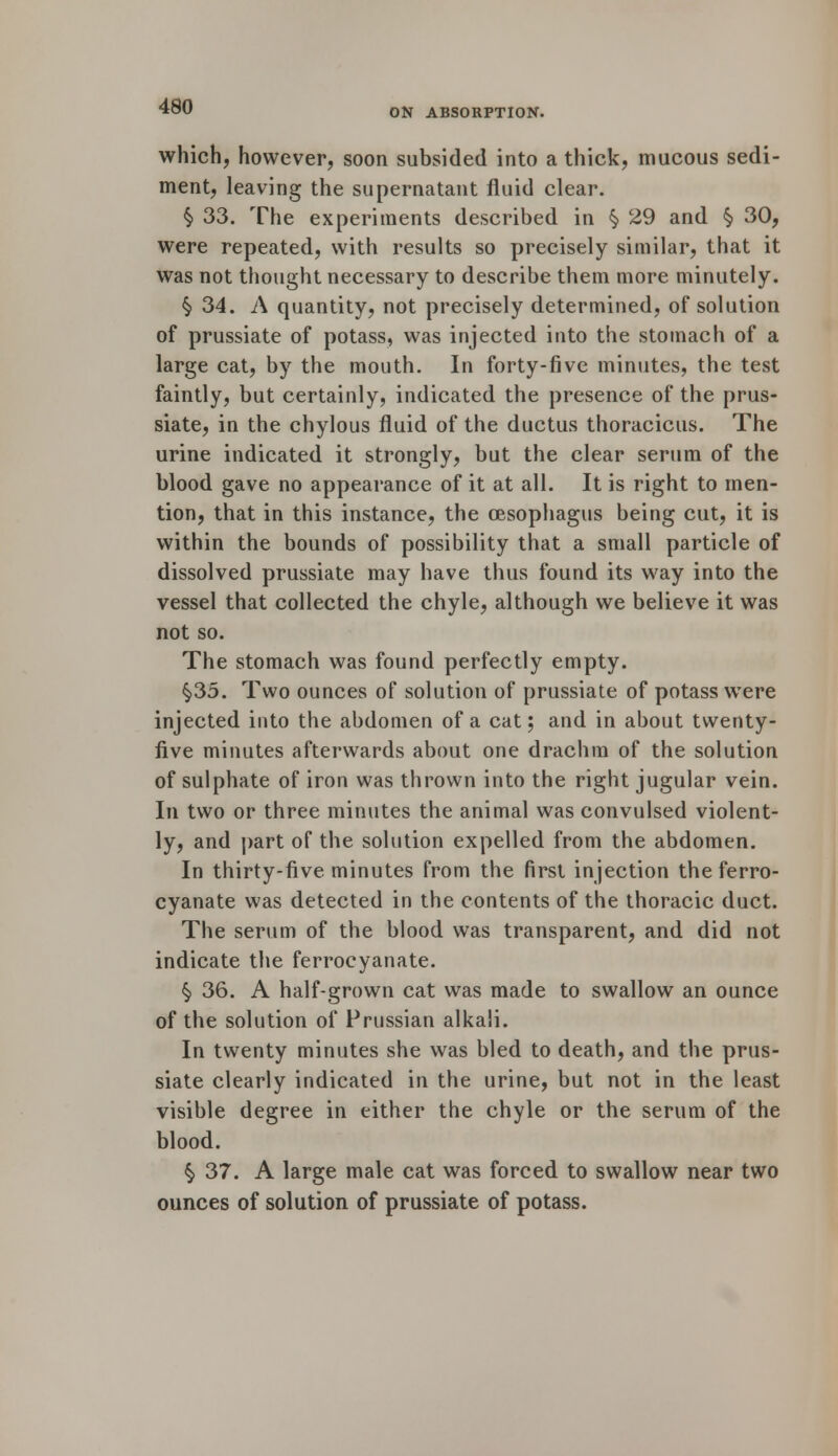 ON ABSORPTION. which, however, soon subsided into a thick, mucous sedi- ment, leaving the supernatant fluid clear. §> 33. The experiments described in § 29 and § 30, were repeated, with results so precisely similar, that it was not thought necessary to describe them more minutely. §> 34. A quantity, not precisely determined, of solution of prussiate of potass, was injected into the stomach of a large cat, by the mouth. In forty-five minutes, the test faintly, but certainly, indicated the presence of the prus- siate, in the chylous fluid of the ductus thoracicus. The urine indicated it strongly, but the clear serum of the blood gave no appearance of it at all. It is right to men- tion, that in this instance, the oesophagus being cut, it is within the bounds of possibility that a small particle of dissolved prussiate may have thus found its way into the vessel that collected the chyle, although we believe it was not so. The stomach was found perfectly empty. §35. Two ounces of solution of prussiate of potass were injected into the abdomen of a cat; and in about twenty- five minutes afterwards about one drachm of the solution of sulphate of iron was thrown into the right jugular vein. In two or three minutes the animal was convulsed violent- ly, and part of the solution expelled from the abdomen. In thirty-five minutes from the first injection theferro- cyanate was detected in the contents of the thoracic duct. The serum of the blood was transparent, and did not indicate the ferrocyanate. § 36. A half-grown cat was made to swallow an ounce of the solution of Prussian alkali. In twenty minutes she was bled to death, and the prus- siate clearly indicated in the urine, but not in the least visible degree in either the chyle or the serum of the blood. § 37. A large male cat was forced to swallow near two ounces of solution of prussiate of potass.