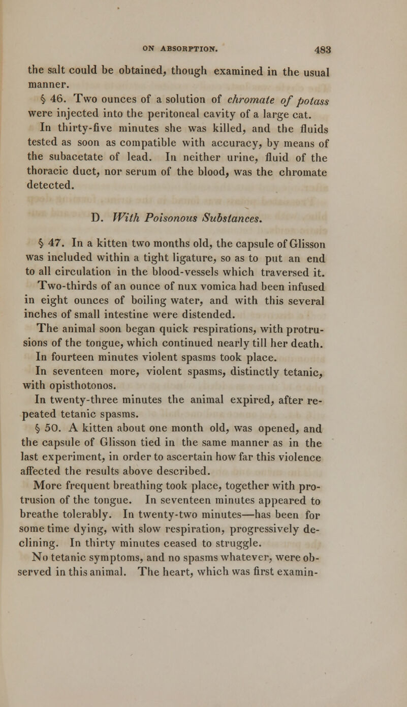 the salt could be obtained, though examined in the usual manner. § 46. Two ounces of a solution of chromate of potass were injected into the peritoneal cavity of a large cat. In thirty-five minutes she was killed, and the fluids tested as soon as compatible with accuracy, by means of the subacetate of lead. In neither urine, fluid of the thoracic duct, nor serum of the blood, was the chromate detected. D. With Poisonous Substances. § 47. In a kitten two months old, the capsule of Glisson was included within a tight ligature, so as to put an end to all circulation in the blood-vessels which traversed it. Two-thirds of an ounce of nux vomica had been infused in eight ounces of boiling water, and with this several inches of small intestine were distended. The animal soon began quick respirations, with protru- sions of the tongue, which continued nearly till her death. In fourteen minutes violent spasms took place. In seventeen more, violent spasms, distinctly tetanic, with opisthotonos. In twenty-three minutes the animal expired, after re- peated tetanic spasms. § 50. A kitten about one month old, was opened, and the capsule of Glisson tied in the same manner as in the last experiment, in order to ascertain how far this violence affected the results above described. More frequent breathing took place, together with pro- trusion of the tongue. In seventeen minutes appeared to breathe tolerably. In twenty-two minutes—has been for some time dying, with slow respiration, progressively de- clining. In thirty minutes ceased to struggle. No tetanic symptoms, and no spasms whatever, were ob- served in this animal. The heart, which was first examin-