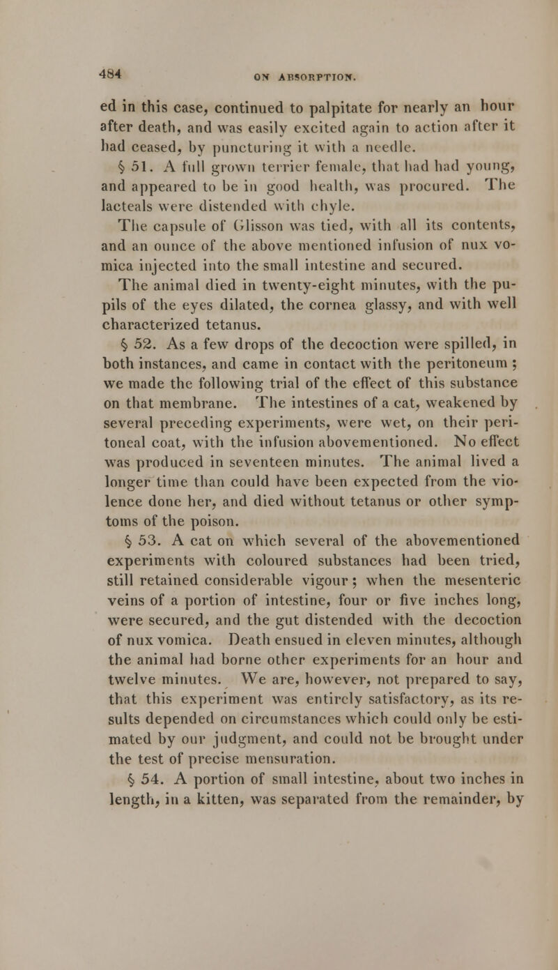 ON ABSORPTION. ed in this case, continued to palpitate for nearly an hour after death, and was easily excited again to action after it had ceased, by puncturing it with a needle. §51. A full grown terrier female, that had had young, and appeared to be in good health, was procured. The lacteals were distended with chyle. The capsule of Glisson was tied, with all its contents, and an ounce of the above mentioned infusion of nux vo- mica injected into the small intestine and secured. The animal died in twenty-eight minutes, with the pu- pils of the eyes dilated, the cornea glassy, and with well characterized tetanus. $ 52. As a few drops of the decoction were spilled, in both instances, and came in contact with the peritoneum ; we made the following trial of the effect of this substance on that membrane. The intestines of a cat, weakened by several preceding experiments, were wet, on their peri- toneal coat, with the infusion abovementioned. No effect was produced in seventeen minutes. The animal lived a longer time than could have been expected from the vio- lence done her, and died without tetanus or other symp- toms of the poison. § 53. A cat on which several of the abovementioned experiments with coloured substances had been tried, still retained considerable vigour; when the mesenteric veins of a portion of intestine, four or five inches long, were secured, and the gut distended with the decoction of nux vomica. Death ensued in eleven minutes, although the animal had borne other experiments for an hour and twelve minutes. We are, however, not prepared to say, that this experiment was entirely satisfactory, as its re- sults depended on circumstances which could only be esti- mated by our judgment, and could not be brought under the test of precise mensuration. § 54. A portion of small intestine, about two inches in length, in a kitten, was separated from the remainder, by