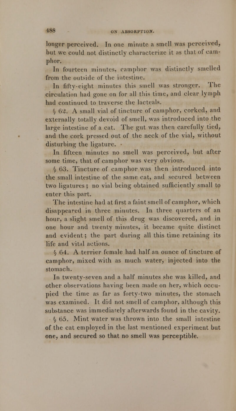 longer perceived. In one minute a smell was perceived, but we could not distinctly characterize it as that of cam- phor. In fourteen minutes, camphor was distinctly smelled from the outside of the intestine. In fifty-eight minutes this smell was stronger. The circulation had gone on for all this time, and clear lymph had continued to traverse the lacteals. § 62. A small vial of tincture of camphor, corked, and externally totally devoid of smell, was introduced into the large intestine of a cat. The gut was then carefully tied, and the cork pressed out of the neck of the vial, without disturbing the ligature. • In fifteen minutes no smell was perceived, but after some time, that of camphor was very obvious. § 63. Tincture of camphor was then introduced into the small intestine of the same cat, and secured between two ligatures; no vial being obtained sufficiently small to enter this part. The intestine had at first a faint smell of camphor, which disappeared in three minutes. In three quarters of an hour, a slight smell of this drug was discovered, and in one hour and twenty minutes, it became quite distinct and evident; the part during all this time retaining its life and vital actions. §> 64. A terrier female had half an ounce of tincture of camphor, mixed with as much water, injected into the stomach. In twenty-seven and a half minutes she was killed, and other observations having been made on her, which occu- pied the time as far as forty-two minutes, the stomach was examined. It did not smell of camphor, although this substance was immediately afterwards found in the cavity. §, 65. Mint water was thrown into the small intestine of the cat employed in the last mentioned experiment but one, and secured so that no smell was perceptible.