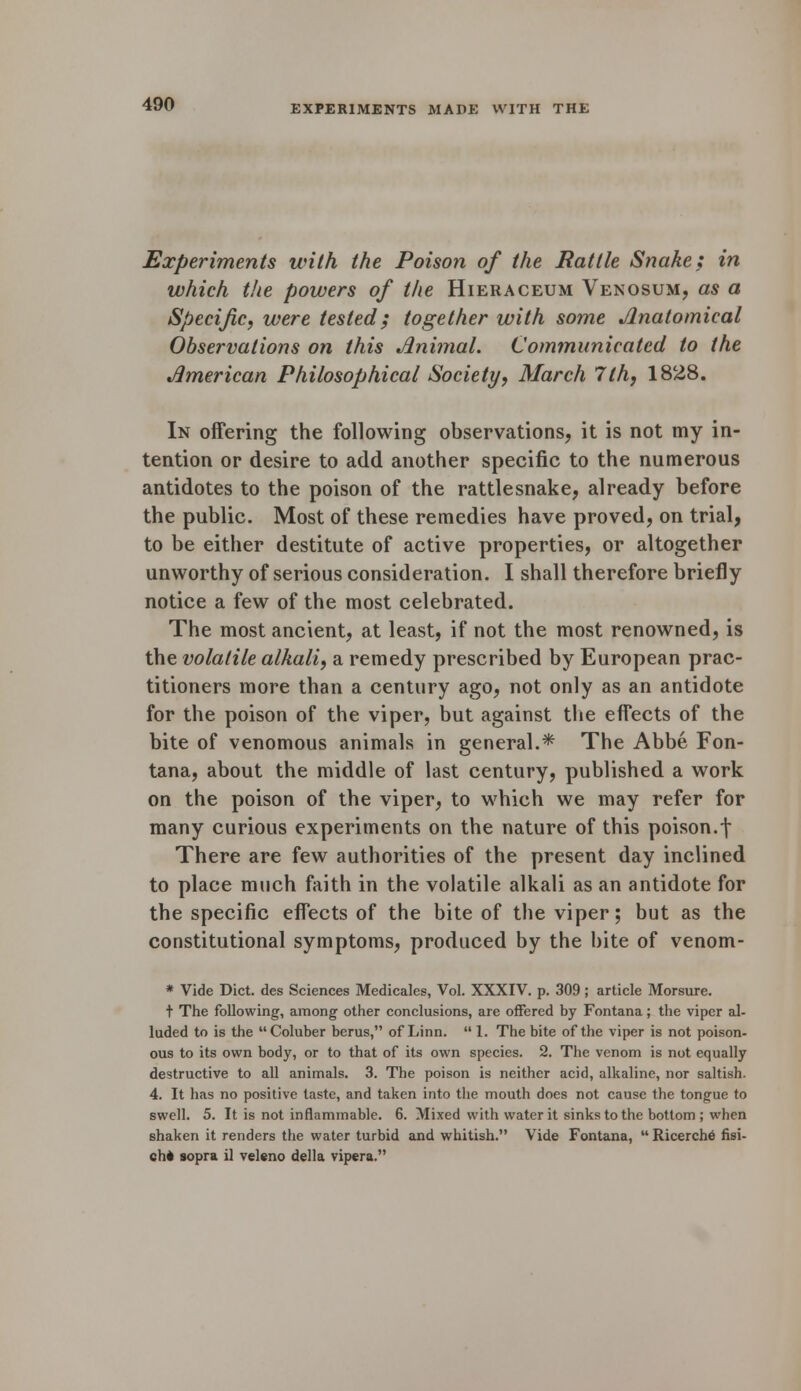 Experiments with the Poison of the Rattle Snake; in which the powers of the Hieraceum Venosum, as a Specific, were tested; together with some Anatomical Observations on this Animal. Communicated to the American Philosophical Society, March 7th, 1828. In offering the following observations, it is not my in- tention or desire to add another specific to the numerous antidotes to the poison of the rattlesnake, already before the public. Most of these remedies have proved, on trial, to be either destitute of active properties, or altogether unworthy of serious consideration. I shall therefore briefly notice a few of the most celebrated. The most ancient, at least, if not the most renowned, is the volatile alkali, a remedy prescribed by European prac- titioners more than a century ago, not only as an antidote for the poison of the viper, but against the effects of the bite of venomous animals in general.* The Abbe Fon- tana, about the middle of last century, published a work on the poison of the viper, to which we may refer for many curious experiments on the nature of this poison.-\ There are few authorities of the present day inclined to place much faith in the volatile alkali as an antidote for the specific effects of the bite of the viper; but as the constitutional symptoms, produced by the bite of venom- * Vide Diet, des Sciences Medicales, Vol. XXXIV. p. 309; article Morsure. t The following, among other conclusions, are offered by Fontana; the viper al- luded to is the Coluber berus, of Linn.  1. The bite of the viper is not poison- ous to its own body, or to that of its own species. 2. The venom is not equally destructive to all animals. 3. The poison is neither acid, alkaline, nor saltish. 4. It has no positive taste, and taken into the mouth does not cause the tongue to swell. 5. It is not inflammable. 6. Mixed with water it sinks to the bottom ; when shaken it renders the water turbid and whitish. Vide Fontana,  Ricerch6 fisi- ch* sopra il veleno della vipera.