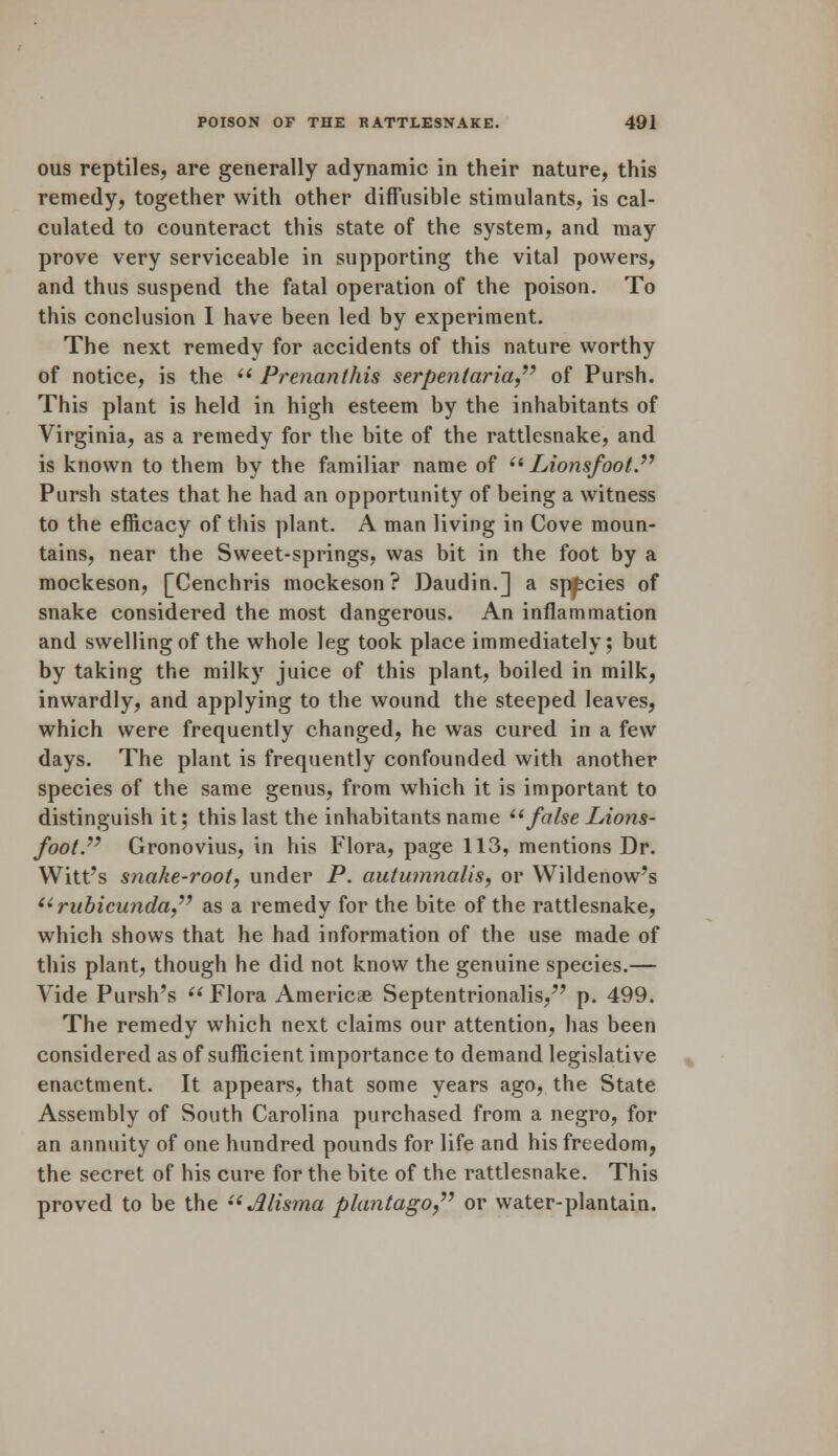 ous reptiles, are generally adynamic in their nature, this remedy, together with other diffusible stimulants, is cal- culated to counteract this state of the system, and may prove very serviceable in supporting the vital powers, and thus suspend the fatal operation of the poison. To this conclusion I have been led by experiment. The next remedy for accidents of this nature worthy of notice, is the  Prenanthis serpentaria of Pursh. This plant is held in high esteem by the inhabitants of Virginia, as a remedy for the bite of the rattlesnake, and is known to them by the familiar name of  Lionsfoot. Pursh states that he had an opportunity of being a witness to the efficacy of this plant. A man living in Cove moun- tains, near the Sweet-springs, was bit in the foot by a mockeson, [Cenchris mockeson ? Daudin.] a species of snake considered the most dangerous. An inflammation and swelling of the whole leg took place immediately; but by taking the milky juice of this plant, boiled in milk, inwardly, and applying to the wound the steeped leaves, which were frequently changed, he was cured in a few days. The plant is frequently confounded with another species of the same genus, from which it is important to distinguish it; this last the inhabitants name false Lions- foot. Gronovius, in his Flora, page 113, mentions Dr. Witt's snake-root, under P. autumnalis, or Wildenow's (i rubicunda as a remedy for the bite of the rattlesnake, which shows that he had information of the use made of this plant, though he did not know the genuine species.— Vide Pursh's  Flora America Septentrionalis, p. 499. The remedy which next claims our attention, has been considered as of sufficient importance to demand legislative enactment. It appears, that some years ago, the State Assembly of South Carolina purchased from a negro, for an annuity of one hundred pounds for life and his freedom, the secret of his cure for the bite of the rattlesnake. This proved to be the  Alisma plantago or water-plantain.