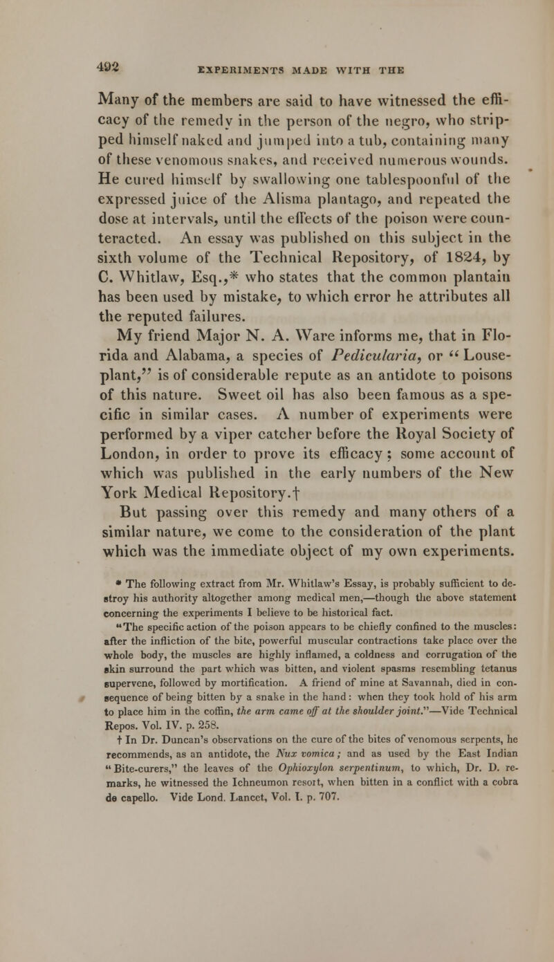 Many of the members are said to have witnessed the effi- cacy of the remedy in the person of the negro, who strip- ped himself naked and jumped into a tub, containing many of these venomous snakes, and received numerous wounds. He cured himself by swallowing one tablespoonful of the expressed juice of the Alisma plantago, and repeated the dose at intervals, until the effects of the poison were coun- teracted. An essay was published on this subject in the sixth volume of the Technical Repository, of 1824, by C. Whitlaw, Esq.,* who states that the common plantain has been used by mistake, to which error he attributes all the reputed failures. My friend Major N. A. Ware informs me, that in Flo- rida and Alabama, a species of Pedicularia, or  Louse- plant, is of considerable repute as an antidote to poisons of this nature. Sweet oil has also been famous as a spe- cific in similar cases. A number of experiments were performed by a viper catcher before the Royal Society of London, in order to prove its efficacy ; some account of which was published in the early numbers of the New York Medical Repository.\ But passing over this remedy and many others of a similar nature, we come to the consideration of the plant which was the immediate object of my own experiments. * The following extract from Mr. Whitlaw's Essay, is probably sufficient to de- stroy his authority altogether among medical men,—though the above statement concerning the experiments I believe to be historical fact. The specific action of the poison appears to be chiefly confined to the muscles: after the infliction of the bite, powerful muscular contractions take place over the whole body, the muscles are highly inflamed, a coldness and corrugation of the skin surround the part which was bitten, and violent spasms resembling tetanus Bupervene, followed by mortification. A friend of mine at Savannah, died in con- sequence of being bitten by a snake in the hand: when they took hold of his arm to place him in the coffin, the arm came off at the shoulder joint.—Vide Technical Repos. Vol. IV. p. 258. t In Dr. Duncan's observations on the cure of the bites of venomous serpents, he recommends, as an antidote, the Nux vomica; and as used by the East Indian  Bite-curers, the leaves of the Ophioxylon serpentinum, to which, Dr. D. re- marks, he witnessed the Ichneumon resoit, when bitten in a conflict with a cobra de capello. Vide Lond, Lancet, Vol. I. p. 707.