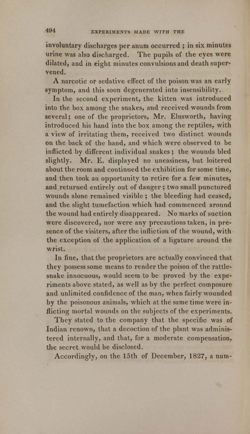 involuntary discharges per anum occurred ; in six minutes urine was also discharged. The pupils of the eyes were dilated, and in eight minutes convulsions and death super- vened. A narcotic or sedative effect of the poison was an early symptom, and this soon degenerated into insensibility. In the second experiment, the kitten was introduced into the box among the snakes, and received wounds from several; one of the proprietors, Mr. Elnsworth, having introduced his hand into the box among the reptiles, with a view of irritating them, received two distinct wounds on the back of the hand, and which were observed to be inflicted by diiferent individual snakes; the wounds bled slightly. Mr. E. displayed no uneasiness, but loitered about the room and continued the exhibition for some time, and then took an opportunity to retire for a few minutes, and returned entirely out of danger ; two small punctured wounds alone remained visible ; the bleeding had ceased, and the slight tumefaction which had commenced around the wound had entirely disappeared. No marks of suction were discovered, nor were any precautions taken, in pre- sence of the visiters, after the infliction of the wound, with the exception of the application of a ligature around the wrist. In fine, that the proprietors are actually convinced that they possess some means to render the poison of the rattle- snake innocuous, would seem to be proved by the expe- riments above stated, as well as by the perfect composure and unlimited confidence of the man, when fairly wounded by the poisonous animals, which at the same time were in- flicting mortal wounds on the subjects of the experiments. They stated to the company that the specific was of Indian renown, that a decoction of the plant was adminis- tered internally, and that, for a moderate compensation, the secret would be disclosed. Accordingly, on the 15th of December, 1827, a num-