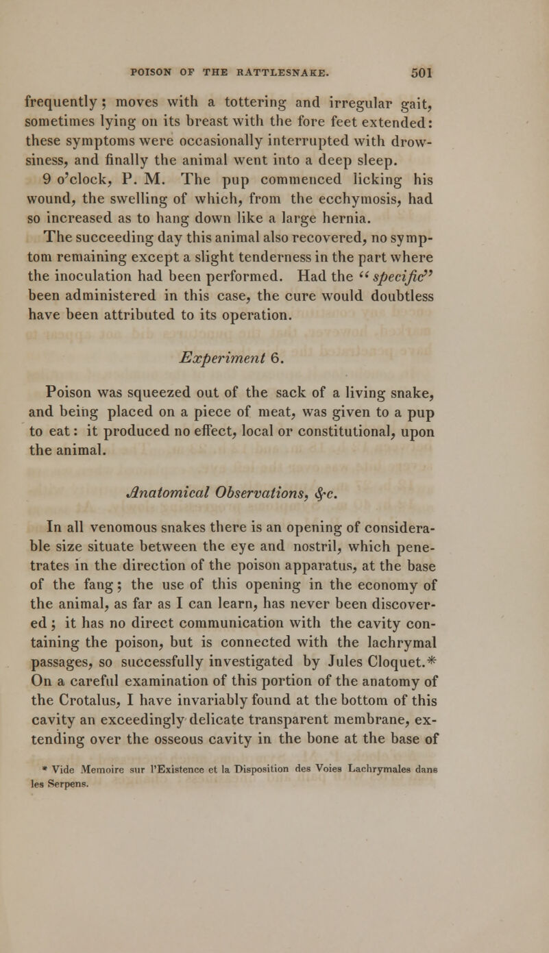 frequently ; moves with a tottering and irregular gait, sometimes lying on its breast with the fore feet extended: these symptoms were occasionally interrupted with drow- siness, and finally the animal went into a deep sleep. 9 o'clock, P. M. The pup commenced licking his wound, the swelling of which, from the ecchymosis, had so increased as to hang down like a large hernia. The succeeding day this animal also recovered, no symp- tom remaining except a slight tenderness in the part where the inoculation had been performed. Had the  specific been administered in this case, the cure would doubtless have been attributed to its operation. Experiment 6. Poison was squeezed out of the sack of a living snake, and being placed on a piece of meat, was given to a pup to eat: it produced no effect, local or constitutional, upon the animal. Anatomical Observations, §c. In all venomous snakes there is an opening of considera- ble size situate between the eye and nostril, which pene- trates in the direction of the poison apparatus, at the base of the fang; the use of this opening in the economy of the animal, as far as I can learn, has never been discover- ed ; it has no direct communication with the cavity con- taining the poison, but is connected with the lachrymal passages, so successfully investigated by Jules Cloquet.* On a careful examination of this portion of the anatomy of the Crotalus, I have invariably found at the bottom of this cavity an exceedingly delicate transparent membrane, ex- tending over the osseous cavity in the bone at the base of * Vide Memoire sur 1'Existence et la Disposition des Voies Lachrymales dans les Serpens.