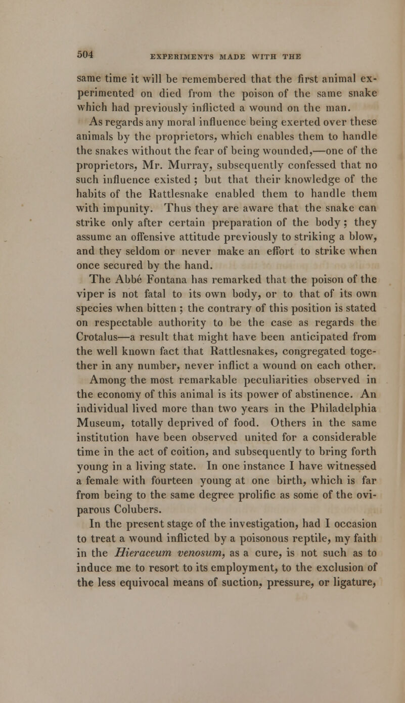 same time it will be remembered that the first animal ex- perimented on died from the poison of the same snake which had previously inflicted a wound on the man. As regards any moral influence being exerted over these animals by the proprietors, which enables them to handle the snakes without the fear of being wounded,—one of the proprietors, Mr. Murray, subsequently confessed that no such influence existed ; but that their knowledge of the habits of the Rattlesnake enabled them to handle them with impunity. Thus they are aware that the snake can strike only after certain preparation of the body; they assume an offensive attitude previously to striking a blow, and they seldom or never make an effort to strike when once secured by the hand. The Abbe Fontana has remarked that the poison of the viper is not fatal to its own body, or to that of its own species when bitten ; the contrary of this position is stated on respectable authority to be the case as regards the Crotalus—a result that might have been anticipated from the well known fact that Rattlesnakes, congregated toge- ther in any number, never inflict a wound on each other. Among the most remarkable peculiarities observed in the economy of this animal is its power of abstinence. An individual lived more than two years in the Philadelphia Museum, totally deprived of food. Others in the same institution have been observed united for a considerable time in the act of coition, and subsequently to bring forth young in a living state. In one instance I have witnessed a female with fourteen young at one birth, which is far from being to the same degree prolific as some of the ovi- parous Colubers. In the present stage of the investigation, had I occasion to treat a wound inflicted by a poisonous reptile, my faith in the Hieraceum venosum, as a cure, is not such as to induce me to resort to its employment, to the exclusion of the less equivocal means of suction, pressure, or ligature,