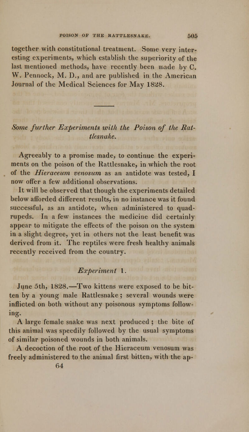 together with constitutional treatment. Some very inter- esting experiments, which establish the superiority of the last mentioned methods, have recently been made by C. W. Pennock, M. D., and are published in the American Journal of the Medical Sciences for May 1828. Some further Experiments with the Poison of the Rat- tlesnake. Agreeably to a promise made, to continue the experi- ments on the poison of the Rattlesnake, in which the root of the Hieraceum venosum as an antidote was tested, I now offer a few additional observations. It will be observed that though the experiments detailed below afforded different results, in no instance was it found successful, as an antidote, when administered to quad- rupeds. In a few instances the medicine did certainly appear to mitigate the effects of the poison on the system in a slight degree, yet in others not the least benefit was derived from it. The reptiles were fresh healthy animals recently received from the country. Experiment 1. June 5th, 1828.—Two kittens were exposed to be bit- ten by a young male Rattlesnake; several wounds were inflicted on both without any poisonous symptoms follow- ing. A large female snake was next produced ; the bite of this animal was speedily followed by the usual symptoms of similar poisoned wounds in both animals. A decoction of the root of the Hieraceum venosum was freely administered to the animal first bitten, with the ap- 64