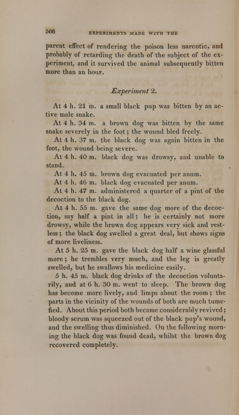 parent effect of rendering the poison less narcotic, and probably of retarding the death of the subject of the ex- periment, and it survived the animal subsequently bitten more than an hour. Experiment 2. At 4 h. 21 m. a small black pup was bitten by an ac- tive male snake. At 4 h. 34 m. a brown dog was bitten by the same snake severely in the foot; the wound bled freely. At 4 h. 37 m. the black dog was again bitten in the foot, the wound being severe. At 4 h. 40 m. black dog was drowsy, and unable to stand. At 4 h. 45 m. brown dog evacuated per anum. At 4 h. 46 m. black dog evacuated per anum. At 4 h. 47 m. administered a quarter of a pint of the decoction to the black dog. At 4 h. 55 m. gave the same dog more of the decoc- tion, say half a pint in all; he is certainly not more drowsy, while the brown dog appears very sick and rest- less ; the black dog swelled a great deal, but shows signs of more liveliness. At 5 h. 25 m. gave the black dog half a wine glassful more; he trembles very much, and the leg is greatly swelled, but he swallows his medicine easily. 5 h. 45 m. black dog drinks of the decoction volunta- rily, and at 6 h. 30 m. went to sleep. The brown dog has become more lively, and limps about the room; the parts in the vicinity of the wounds of both are much tume- fied. About this period both became considerably revived; bloody serum was squeezed out of the black pup's wound, and the swelling thus diminished. On the following morn- ing the black dog was found dead, whilst the brown dog recovered completely.