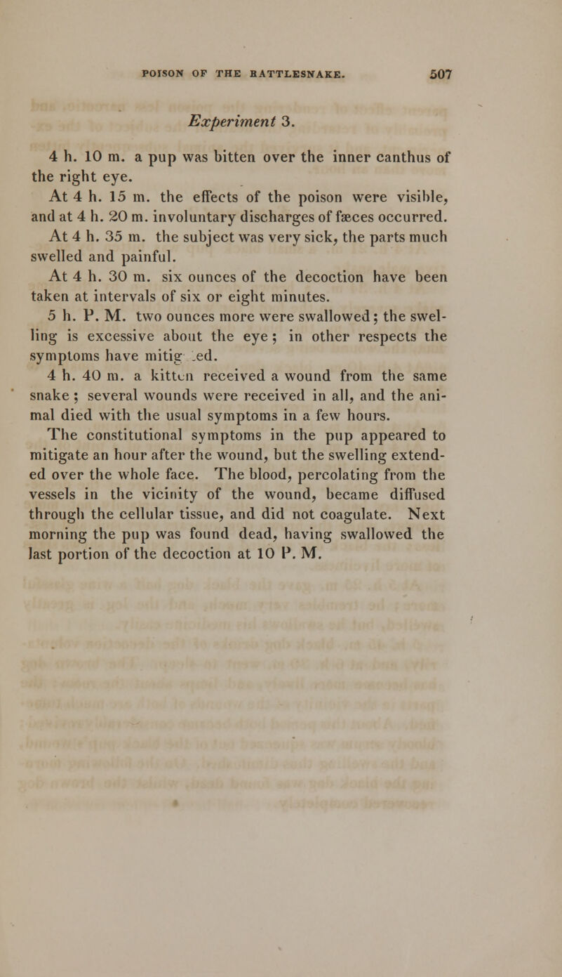 Experiment 3. 4 h. 10 m. a pup was bitten over the inner canthus of the right eye. At 4 h. 15 in. the effects of the poison were visible, and at 4 h. 20 m. involuntary discharges of faeces occurred. At 4 h. 35 in. the subject was very sick, the parts much swelled and painful. At 4 h. 30 m. six ounces of the decoction have been taken at intervals of six or eight minutes. 5 h. P. M. two ounces more were swallowed; the swel- ling is excessive about the eye; in other respects the symptoms have mitig ed. 4 h. 40 ra. a kitten received a wound from the same snake; several wounds were received in all, and the ani- mal died with the usual symptoms in a few hours. The constitutional symptoms in the pup appeared to mitigate an hour after the wound, but the swelling extend- ed over the whole face. The blood, percolating from the vessels in the vicinity of the wound, became diffused through the cellular tissue, and did not coagulate. Next morning the pup was found dead, having swallowed the last portion of the decoction at 10 P. M.