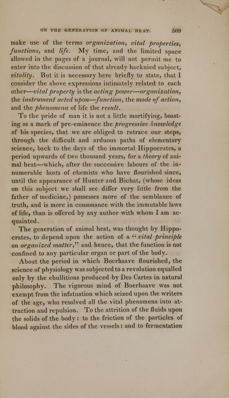 make use of the terms organization, vital properties, functions, and life. My time, and the limited space allowed in the pages of a journal, will not permit me to enter into the discussion of that already hacknied subject, vitality. But it is necessary here briefly to state, that I consider the above expressions intimately related to each other—vital property is the acting power—organization, the instrument acted upon—function, the mode of action, and the phenomena of life the result. To the pride of man it is not a little mortifying, boast- ing as a mark of pre-eminence the progressive knowledge of his species, that we are obliged to retrace our steps, through the difficult and arduous paths of elementary science, back to the days of the immortal Hippocrates, a period upwards of two thousand years, for a theory of ani- mal heat—which, after the successive labours of the in- numerable hosts of chemists who have flourished since, until the appearance of Hunter and Bichat, (whose ideas on this subject we shall see differ very little from the father of medicine,) possesses more of the semblance of truth, and is more in consonance with the immutable laws of life, than is offered by any author with whom I am ac- quainted. The generation of animal heat, was thought by Hippo- crates, to depend upon the action of a  vital principle on organized matter, and hence, that the function is not confined to any particular organ or part of the body. About the period in which Boerhaave flourished, the science of physiology was subjected to a revolution equalled only by the ebullitions produced by Des Cartes in natural philosophy. The vigorous mind of Boerhaave was not exempt from the infatuation which seized upon the writers of the age, who resolved all the vital phenomena into at- traction and repulsion. To the attrition of the fluids upon the solids of the body: to the friction of the particles of blood against the sides of the vessels: and to fermentation