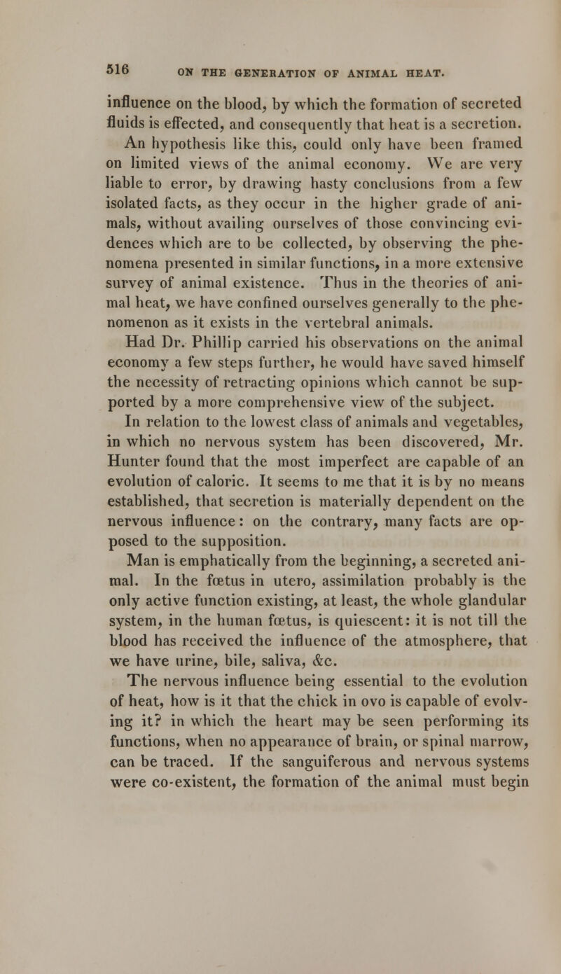 influence on the blood, by which the formation of secreted fluids is effected, and consequently that heat is a secretion. An hypothesis like this, could only have been framed on limited views of the animal economy. We are very liable to error, by drawing hasty conclusions from a few isolated facts, as they occur in the higher grade of ani- mals, without availing ourselves of those convincing evi- dences which are to be collected, by observing the phe- nomena presented in similar functions, in a more extensive survey of animal existence. Thus in the theories of ani- mal heat, we have confined ourselves generally to the phe- nomenon as it exists in the vertebral animals. Had Dr. Phillip carried his observations on the animal economy a few steps further, he would have saved himself the necessity of retracting opinions which cannot be sup- ported by a more comprehensive view of the subject. In relation to the lowest class of animals and vegetables, in which no nervous system has been discovered, Mr. Hunter found that the most imperfect are capable of an evolution of caloric. It seems to me that it is by no means established, that secretion is materially dependent on the nervous influence: on the contrary, many facts are op- posed to the supposition. Man is emphatically from the beginning, a secreted ani- mal. In the foetus in utero, assimilation probably is the only active function existing, at least, the whole glandular system, in the human foetus, is quiescent: it is not till the blood has received the influence of the atmosphere, that we have urine, bile, saliva, &c. The nervous influence being essential to the evolution of heat, how is it that the chick in ovo is capable of evolv- ing it? in which the heart may be seen performing its functions, when no appearance of brain, or spinal marrow, can be traced. If the sanguiferous and nervous systems were co-existent, the formation of the animal must begin