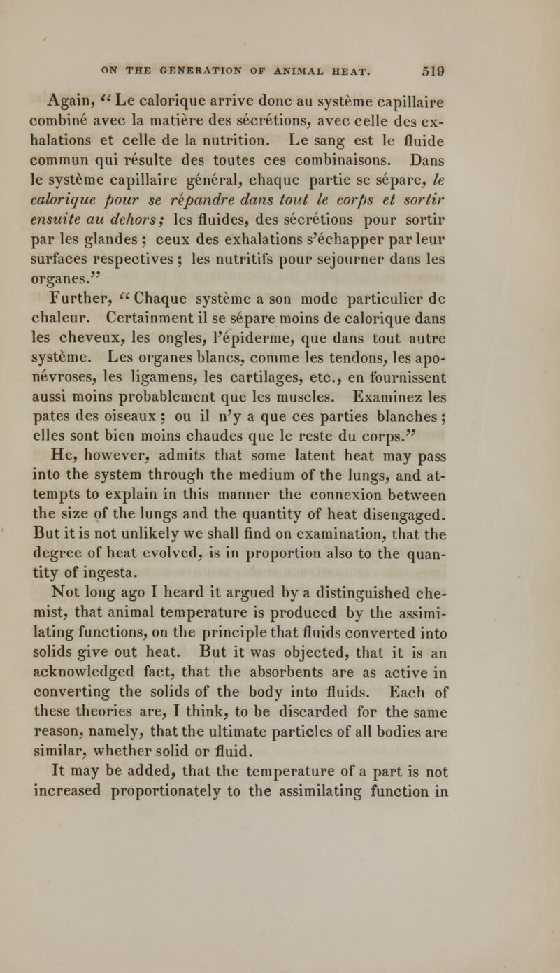 Again, il Le calorique arrive done au systeme capillaire combine avec la matiere des secretions, avec celle des ex- halations et celle de la nutrition. Le sang est le fluide commun qui resulte des toutes ces eombinaisons. Dans le systeme capillaire general, chaque partie se separe, le calorique pour se repandre dans tout le corps et sortir ensuite au dehors; les fluides, des secretions pour sortir par les glandes ; ceux des exhalations s'echapper parleur surfaces respectives ; les nutritifs pour sejourner dans les organes. Further,  Chaque systeme a son mode particulier de chaleur. Certainment il se separe moins de calorique dans les cheveux, les ongles, l'epiderme, que dans tout autre systeme. Les organes blancs, comme les tendons, les apo- neuroses, les ligamens, les cartilages, etc., en fournissent aussi moins probablement que les muscles. Examinez les pates des oiseaux ; ou il n'y a que ces parties blanches ; elles sont bien moins chaudes que le reste du corps. He, however, admits that some latent heat may pass into the system through the medium of the lungs, and at- tempts to explain in this manner the connexion between the size of the lungs and the quantity of heat disengaged. But it is not unlikely we shall find on examination, that the degree of heat evolved, is in proportion also to the quan- tity of ingesta. Not long ago I heard it argued by a distinguished che- mist, that animal temperature is produced by the assimi- lating functions, on the principle that fluids converted into solids give out heat. But it was objected, that it is an acknowledged fact, that the absorbents are as active in converting the solids of the body into fluids. Each of these theories are, I think, to be discarded for the same reason, namely, that the ultimate particles of all bodies are similar, whether solid or fluid. It may be added, that the temperature of a part is not increased proportionately to the assimilating function in