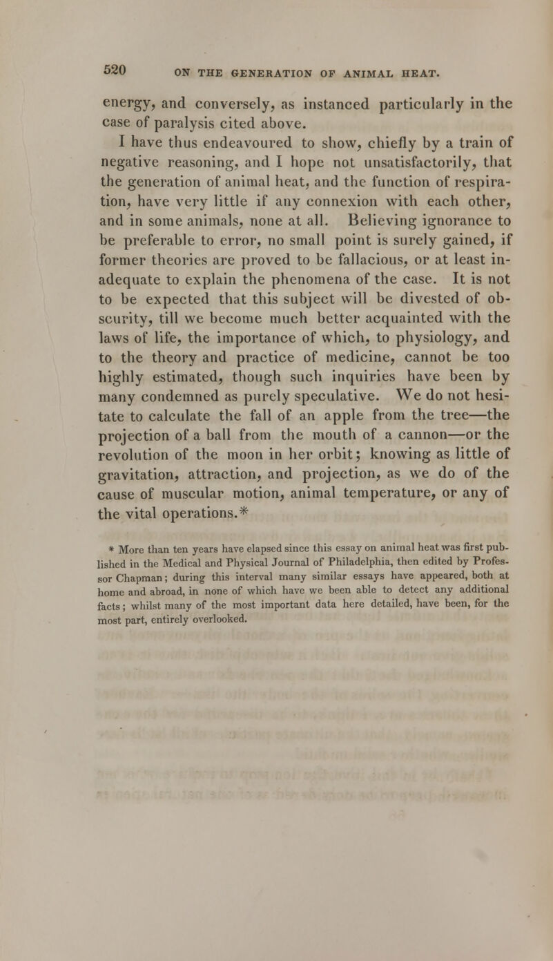 energy, and conversely, as instanced particularly in the case of paralysis cited above. I have thus endeavoured to show, chiefly by a train of negative reasoning, and I hope not unsatisfactorily, that the generation of animal heat, and the function of respira- tion, have very little if any connexion with each other, and in some animals, none at all. Believing ignorance to be preferable to error, no small point is surely gained, if former theories are proved to be fallacious, or at least in- adequate to explain the phenomena of the case. It is not to be expected that this subject will be divested of ob- scurity, till we become much better acquainted with the laws of life, the importance of which, to physiology, and to the theory and practice of medicine, cannot be too highly estimated, though such inquiries have been by many condemned as purely speculative. We do not hesi- tate to calculate the fall of an apple from the tree—the projection of a ball from the mouth of a cannon—or the revolution of the moon in her orbit; knowing as little of gravitation, attraction, and projection, as we do of the cause of muscular motion, animal temperature, or any of the vital operations.* * More than ten years have elapsed since this essay on animal heat was first pub- lished in the Medical and Physical Journal of Philadelphia, then edited by Profes- sor Chapman; during this interval many similar essays have appeared, both at home and abroad, in none of which have we been able to detect any additional facts; whilst many of the most important data here detailed, have been, for the most part, entirely overlooked.