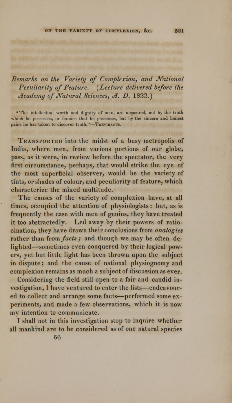 Remarks on the Variety of Complexion, and National Peculiarity of Feature. (Lecture delivered before the Academy of Natural Sciences, A. D. 1822.)  The intellectual worth and dignity of man, are measured, not by the truth which he possesses, or fancies that he possesses, but by the sincere and honest pains he has taken to discover truth.—Treviranus. Transported into the midst of a busy metropolis of India, where men, from various portions of our globe, pass, as it were, in review before the spectator, the very first circumstance, perhaps, that would strike the eye of the most superficial observer, would be the variety of tints, or shades of colour, and peculiarity of feature, which characterize the mixed multitude. The causes of the variety of complexion have, at all times, occupied the attention of physiologists: but, as is frequently the case with men of genius, they have treated it too abstractedly. Led away by their powers of ratio- cination, they have drawn their conclusions from analogies rather than from facts ; and though we may be often de- lighted—sometimes even conquered by their logical pow- ers, yet but little light has been thrown upon the subject in dispute; and the cause of national physiognomy and complexion remains as much a subject of discussion as ever. Considering the field still open to a fair and candid in- vestigation, I have ventured to enter the lists—endeavour- ed to collect and arrange some facts—performed some ex- periments, and made a few observations, which it is now my intention to communicate. I shall not in this investigation stop to inquire whether all mankind are to be considered as of one natural species 66