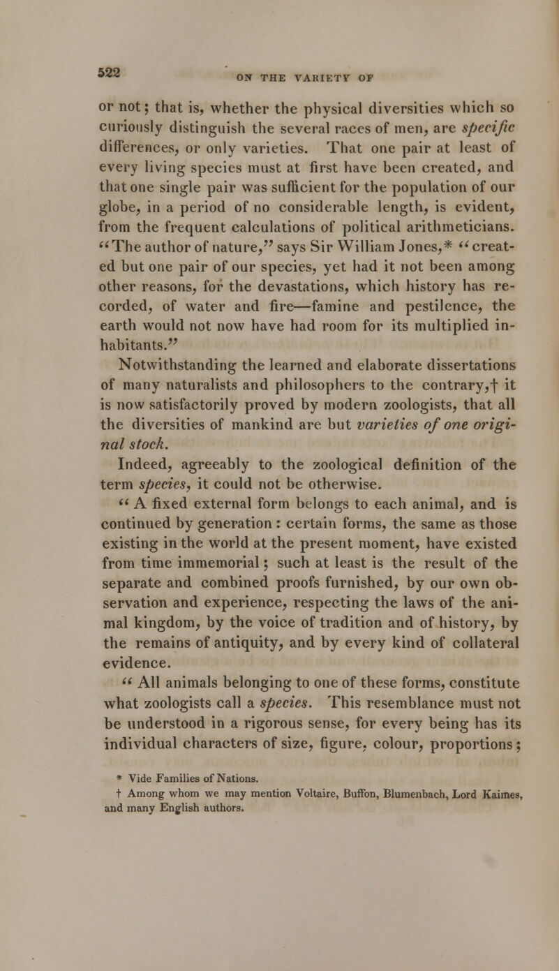 *>22 0N THE VAKIETF OF or not; that is, whether the physical diversities which so curiously distinguish the several races of men, are specific differences, or only varieties. That one pair at least of every living species must at first have been created, and that one single pair was sufficient for the population of our globe, in a period of no considerable length, is evident, from the frequent calculations of political arithmeticians. The author of nature, says Sir William Jones,* ii creat- ed but one pair of our species, yet had it not been among other reasons, for the devastations, which history has re- corded, of water and fire—famine and pestilence, the earth would not now have had room for its multiplied in- habitants. Notwithstanding the learned and elaborate dissertations of many naturalists and philosophers to the contrary,! it is now satisfactorily proved by modern zoologists, that all the diversities of mankind are but varieties of one origi- nal stock. Indeed, agreeably to the zoological definition of the term species, it could not be otherwise.  A fixed external form belongs to each animal, and is continued by generation : certain forms, the same as those existing in the world at the present moment, have existed from time immemorial; such at least is the result of the separate and combined proofs furnished, by our own ob- servation and experience, respecting the laws of the ani- mal kingdom, by the voice of tradition and of history, by the remains of antiquity, and by every kind of collateral evidence.  All animals belonging to one of these forms, constitute what zoologists call a species. This resemblance must not be understood in a rigorous sense, for every being has its individual characters of size, figure, colour, proportions; * Vide Families of Nations. t Among whom we may mention Voltaire, Buffon, Blumenbach, Lord Kaimes, and many English authors.