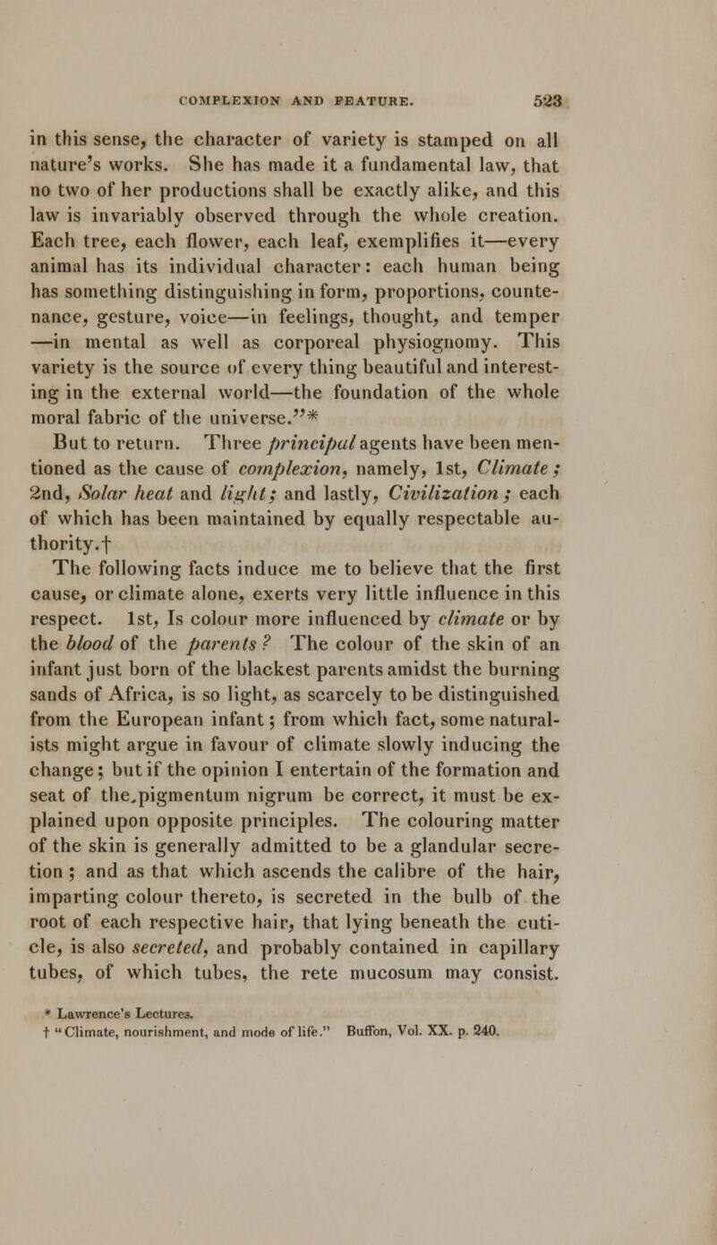 in this sense, the character of variety is stamped on all nature's works. She has made it a fundamental law, that no two of her productions shall be exactly alike, and this law is invariably observed through the whole creation. Each tree, each flower, each leaf, exemplifies it—every animal has its individual character: each human being has something distinguishing in form, proportions, counte- nance, gesture, voice—in feelings, thought, and temper —in mental as well as corporeal physiognomy. This variety is the source of every thing beautiful and interest- ing in the external world—the foundation of the whole moral fabric of the universe.* But to return. Three principal agents have been men- tioned as the cause of complexion, namely, 1st, Climate; 2nd, Solar heat and light; and lastly, Civilization ; each of which has been maintained by equally respectable au- thority.! The following facts induce me to believe that the first cause, or climate alone, exerts very little influence in this respect. 1st, Is colour more influenced by climate or by the blood of the parents ? The colour of the skin of an infant just born of the blackest parents amidst the burning sands of Africa, is so light, as scarcely to be distinguished from the European infant; from which fact, some natural- ists might argue in favour of climate slowly inducing the change; but if the opinion I entertain of the formation and seat of the.pigmentum nigrum be correct, it must be ex- plained upon opposite principles. The colouring matter of the skin is generally admitted to be a glandular secre- tion ; and as that which ascends the calibre of the hair, imparting colour thereto, is secreted in the bulb of the root of each respective hair, that lying beneath the cuti- cle, is also secreted, and probably contained in capillary tubes, of which tubes, the rete mucosum may consist. * Lawrence's Lectures. t Climate, nourishment, and mode of life. Buffon, Vol. XX. p. 240.