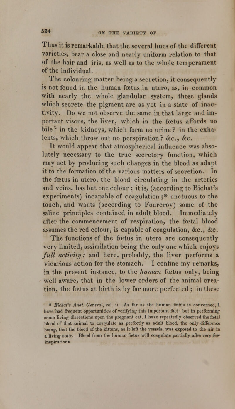 534 ON THE VARIETY OF Thus it is remarkable that the several hues of the different varieties, bear a close and nearly uniform relation to that of the hair and iris, as well as to the whole temperameut of the individual. The colouring matter being a secretion, it consequently is not found in the human foetus in utero, as, in common with nearly the whole glandular system, those glands which secrete the pigment are as yet in a state of inac- tivity. Do we not observe the same in that large and im- portant viscus, the liver, which in the foetus affords no bile? in the kidneys, which form no urine? in the exha- lents, which throw out no perspiration? &c, &c. It would appear that atmospherical influence was abso- lutely necessary to the true secretory function, which may act by producing such changes in the blood as adapt it to the formation of the various matters of secretion. In the foetus in utero, the blood circulating in the arteries and veins, has but one colour ; it is, (according to Bichat's experiments) incapable of coagulation ;* unctuous to the touch, and wants (according to Fourcroy) some of the saline principles contained in adult blood. Immediately after the commencement of respiration, the foetal blood assumes the red colour, is capable of coagulation, &c, &c. The functions of the foetus in utero are consequently very limited, assimilation being the only one which enjoys full activity; and here, probably, the liver performs a vicarious action for the stomach. I confine my remarks, in the present instance, to the human foetus only, being well aware, that in the lower orders of the animal crea- tion, the foetus at birth is by far more perfected ; in these * BichaVs Anat. General, vol. ii. As far as the human fehis is concerned, I have had frequent opportunities of verifying this important fact; but in performing some living dissections upon the pregnant cat, I have repeatedly observed the foetal blood of that animal to coagulate as perfectly as adult blood, the only difference being, that the blood of the kittens, as it left the vessels, was exposed to the air in a living state. Blood from the human foetus will coagulate partially after very few inspirations.