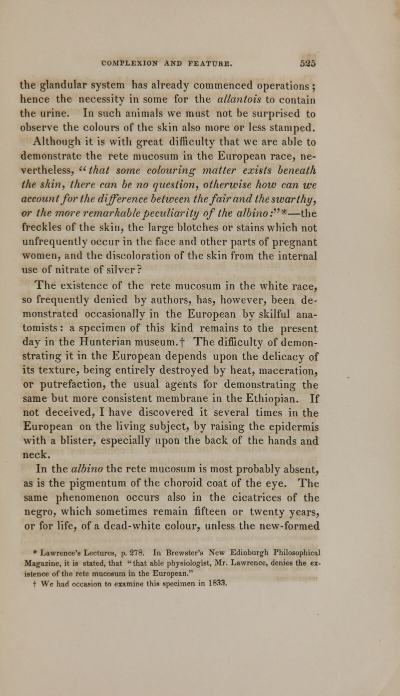 the glandular system has already commenced operations; hence the necessity in some for the allantois to contain the urine. In such animals we must not be surprised to observe the colours of the skin also more or less stamped. Although it is with great difficulty that we are able to demonstrate the rete mucosum in the European race, ne- vertheless, ''that some colouring matter exists beneath the skin, there can be no question, otherwise how can we account for the difference between the fair and the swarthy, or the more remarkable peculiarity of the albino:*—the freckles of the skin, the large blotches or stains which not unfrequently occur in the face and other parts of pregnant women, and the discoloration of the skin from the internal use of nitrate of silver? The existence of the rete mucosum in the white race, so frequently denied by authors, has, however, been de- monstrated occasionally in the European by skilful ana- tomists : a specimen of this kind remains to the present day in the Hunterian museum.f The difficulty of demon- strating it in the European depends upon the delicacy of its texture, being entirely destroyed by heat, maceration, or putrefaction, the usual agents for demonstrating the same but more consistent membrane in the Ethiopian. If not deceived, I have discovered it several times in the European on the living subject, by raising the epidermis with a blister, especially upon the back of the hands and neck. In the albino the rete mucosum is most probably absent, as is the pigmentum of the choroid coat of the eye. The same phenomenon occurs also in the cicatrices of the negro, which sometimes remain fifteen or twenty years, or for life, of a dead-white colour, unless the new-formed * Lawrence's Lectures, p. 278. In Brewster's New Edinburgh Philosophical Magazine, it is stated, that that able physiologist, Mr. Lawrence, denies the ex- istence of the rete mucosum in the European. + We had occasion to examine this specimen in 1833.