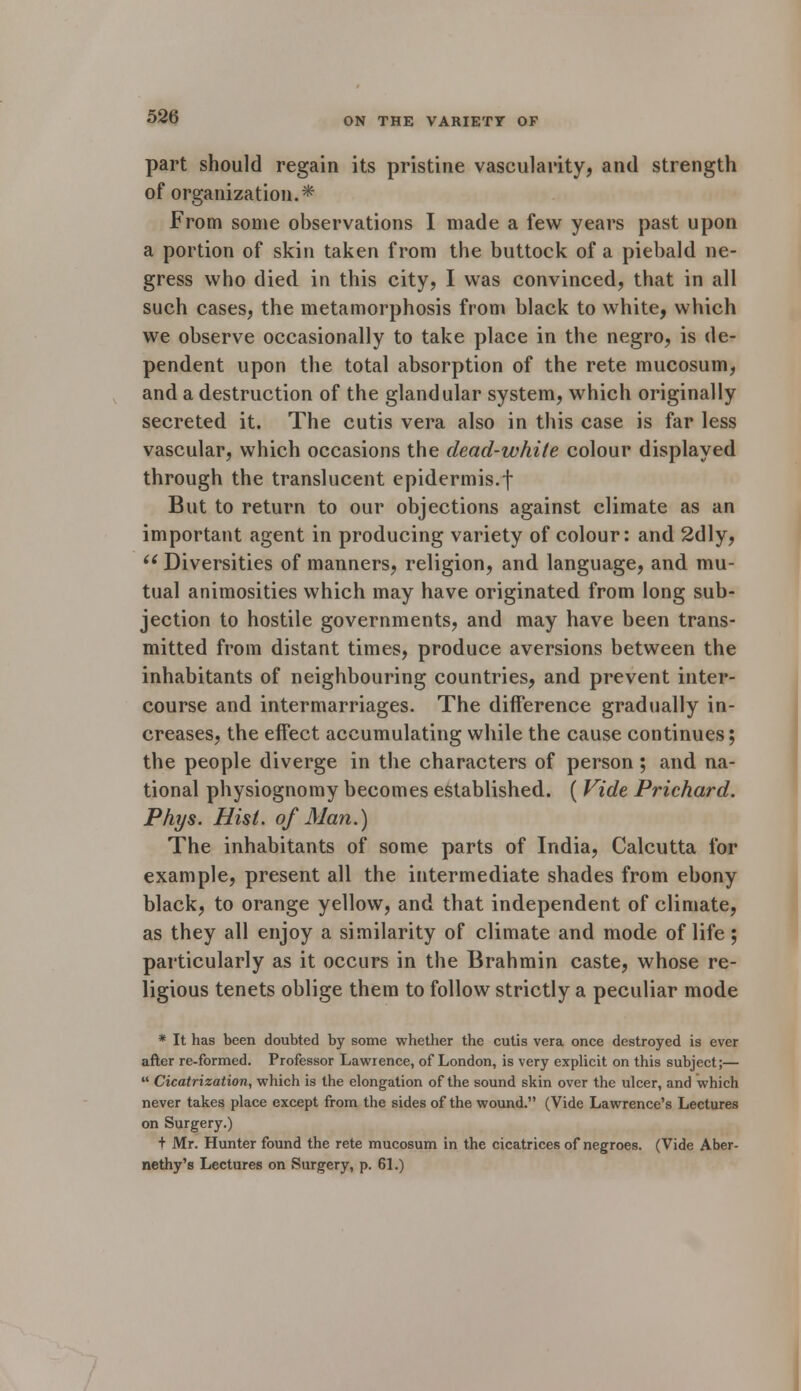 part should regain its pristine vascularity, and strength of organization.* From some observations I made a few years past upon a portion of skin taken from the buttock of a piebald ne- gress who died in this city, I was convinced, that in all such cases, the metamorphosis from black to white, which we observe occasionally to take place in the negro, is de- pendent upon the total absorption of the rete mucosum, and a destruction of the glandular system, which originally secreted it. The cutis vera also in this case is far less vascular, which occasions the dead-white colour displayed through the translucent epidermis.f But to return to our objections against climate as an important agent in producing variety of colour: and 2dly,  Diversities of manners, religion, and language, and mu- tual animosities which may have originated from long sub- jection to hostile governments, and may have been trans- mitted from distant times, produce aversions between the inhabitants of neighbouring countries, and prevent inter- course and intermarriages. The difference gradually in- creases, the effect accumulating while the cause continues; the people diverge in the characters of person; and na- tional physiognomy becomes established. ( Vide Prichard. Phys. Hist, of Man.) The inhabitants of some parts of India, Calcutta for example, present all the intermediate shades from ebony black, to orange yellow, and that independent of climate, as they all enjoy a similarity of climate and mode of life; particularly as it occurs in the Brahmin caste, whose re- ligious tenets oblige them to follow strictly a peculiar mode * It has been doubted by some whether the cutis vera once destroyed is ever after re-formed. Professor Lawrence, of London, is very explicit on this subject;—  Cicatrization, which is the elongation of the sound skin over the ulcer, and which never takes place except from the sides of the wound. (Vide Lawrence's Lectures on Surgery.) + Mr. Hunter found the rete mucosum in the cicatrices of negroes. (Vide Aber- nethy's Lectures on Surgery, p. 61.)