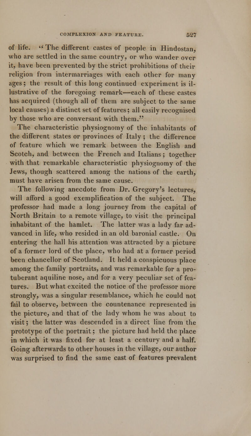 of life. « The different castes of people in Hindostan, who are settled in the same country, or who wander over it, have been prevented by the strict prohibitions of their religion from intermarriages with each other for many ages; the result of this long continued experiment is il- lustrative of the foregoing remark—each of these castes has acquired (though all of them are subject to the same local causes) a distinct set of features; all easily recognised by those who are conversant with them. The characteristic physiognomy of the inhabitants of the different states or provinces of Italy ; the difference of feature which we remark between the English and Scotch, and between the French and Italians; together with that remarkable characteristic physiognomy of the Jews, though scattered among the nations of the earth, must have arisen from the same cause. The following anecdote from Dr. Gregory's lectures, will afford a good exemplification of the subject. The professor had made a long journey from the capital of North Britain to a remote village, to visit the principal inhabitant of the hamlet. The latter was a lady far ad- vanced in life, who resided in an old baronial castle. On entering the hall his attention was attracted by a picture of a former lord of the place, who had at a former period been chancellor of Scotland. It held a conspicuous place among the family portraits, and was remarkable for a pro- tuberant aquiline nose, and for a very peculiar set of fea- tures. But what excited the notice of the professor more strongly, was a singular resemblance, which he could not fail to observe, between the countenance represented in the picture, and that of the lady whom he was about to visit; the latter was descended in a direct line from the prototype of the portrait; the picture had held the place in which it was fixed for at least a century and a half. Going afterwards to other houses in the village, our author was surprised to find the same cast of features prevalent