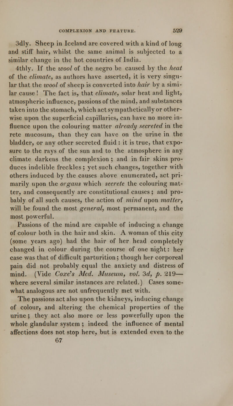 3dly. Sheep in Iceland are covered with a kind of long and stiff hair, whilst the same animal is subjected to a similar change in the hot countries of India. 4thly. If the wool of the negro be caused by the heat of the climate, as authors have asserted, it is very singu- lar that the wool of sheep is converted into hair by a simi- lar cause ! The fact is, that climate, solar heat and light, atmospheric influence, passions of the mind, and substances taken into the stomach, which act sympathetically or other- wise upon the superficial capillaries, can have no more in- fluence upon the colouring matter already secreted in the rete mucosum, than they can have on the urine in the bladder, or any other secreted fluid: it is true, that expo- sure to the rays of the sun and to the atmosphere in any climate darkens the complexion ; and in fair skins pro- duces indelible freckles ; yet such changes, together with others induced by the causes above enumerated, act pri- marily upon the organs which secrete the colouring mat- ter, and consequently are constitutional causes; and pro- bably of all such causes, the action of mind upon matter, will be found the most general, most permanent, and the most powerful. Passions of the mind are capable of inducing a change of colour both in the hair and skin. A woman of this city (some years ago) had the hair of her head completely changed in colour during the course of one night: her case was that of difficult parturition; though her corporeal pain did not probably equal the anxiety and distress of mind. (Vide Coxe's Med. Museum, vol. 3d, p. 219— where several similar instances are related.) Cases some- what analogous are not unfrequently met with. The passions act also upon the kidneys, inducing change of colour, and altering the chemical properties of the urine; they act also more or less powerfully upon the whole glandular system ; indeed the influence of mental affections does not stop here, but is extended even to the 67