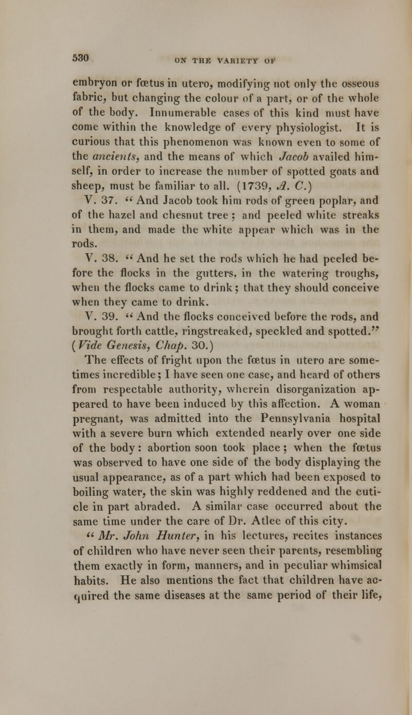 ON THE VARIETY OF embryon or foetus in utero, modifying not only the osseous fabric, but changing the colour of a part, or of the whole of the body. Innumerable cases of this kind must have come within the knowledge of every physiologist. It is curious that this phenomenon was known even to some of the ancients, and the means of which Jacob availed him- self, in order to increase the number of spotted goats and sheep, must be familiar to all. (1739, Jl. C.) V. 37.  And Jacob took him rods of green poplar, and of the hazel and chesnut tree ; and peeled white streaks in them, and made the white appear which was in the rods. V. 38.  And he set the rods which he had peeled be- fore the flocks in the gutters, in the watering troughs, when the flocks came to drink; that they should conceive when they came to drink. V. 39. i( And the flocks conceived before the rods, and brought forth cattle, ringstreaked, speckled and spotted. (Vide Genesis, Chap. 30.) The effects of fright upon the foetus in utero are some- times incredible; I have seen one case, and heard of others from respectable authority, wherein disorganization ap- peared to have been induced by this affection. A woman pregnant, was admitted into the Pennsylvania hospital with a severe burn which extended nearly over one side of the body: abortion soon took place; when the foetus was observed to have one side of the body displaying the usual appearance, as of a part which had been exposed to boiling water, the skin was highly reddened and the cuti- cle in part abraded. A similar case occurred about the same time under the care of Dr. Atlee of this city.  Air. John Hunter, in his lectures, recites instances of children who have never seen their parents, resembling them exactly in form, manners, and in peculiar whimsical habits. He also mentions the fact that children have ac- quired the same diseases at the same period of their life,